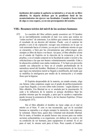 Allan Kardec
http://www.espiritismo.es FEE 373
incidentes del camino le quitaría su iniciativa y el uso de su libre
albedrío. Se dejaría deslizar por la pendiente fatal de los
acontecimientos sin ejercer sus facultades. Cuando el buen éxito
de algo es cosa segura, ya no nos preocupamos del asunto.
VIII.- Resumen teórico del móvil de las acciones humanas
872. La cuestión del libre arbitrio puede resumirse así: El hombre
no es inevitablemente conducido al mal. Los actos que realiza no
“están escritos” de antemano. Los delitos que comete no constituyen
el resultado de un decreto del destino. Puede –con el carácter de
prueba o con el de expiación- escoger una existencia en la que se
verá arrastrado hacia el crimen, ya sea por el ambiente mismo en que
se encuentre, o bien por las circunstancias que sobrevengan; pero
siempre es libre de hacer o no hacer. Así pues, el libre albedrío existe
en el estado de Espíritu en la elección de la existencia y de las
pruebas, y en el estado corporal en la facultad de ceder o resistir a las
solicitaciones a las que nos hemos voluntariamente sometido. Cabe a
la educación combatir esas malas tendencias. Y lo hará con provecho
cuando esa educación se base en el estudio profundizado de la
naturaleza moral del hombre. Mediante el conocimiento de las leyes
que rigen esa naturaleza moral se llegará a modificarla, del modo que
se modifica la inteligencia por medio de la instrucción y el estado
físico por la higiene.
El Espíritu desprendido de la materia, en estado errante, elige
sus futuras vidas corpóreas según sea el grado de perfeccionamiento
a que haya llegado, y en esto sobre todo consiste – según dijimos- su
libre albedrío. Esa libertad no se ve anulada por la encarnación. Si
cede a la influencia de la materia es porque desfallece bajo las
pruebas mismas que ha escogido, y para que lo ayuden a superarlas
puede invocar la asistencia de Dios y de los buenos Espíritus. (Véase
el parágrafo 337).
Sin el libre albedrío el hombre no tiene culpa en el mal ni
mérito en el bien. Y esto es tan reconocido, que en la sociedad
humana se reprueba o se elogia siempre la intención, vale expresar,
la voluntad. Ahora bien, quien dice voluntad está diciendo libertad.
Por lo tanto, el hombre no puede buscar una excusa para sus malas
acciones achacándolas a su organismo, sin abdicar de su razón y de
su condición de ser humano, para equipararse al animal. Si es así
para el mal, lo mismo será para el bien. Pero cuando el hombre
 
