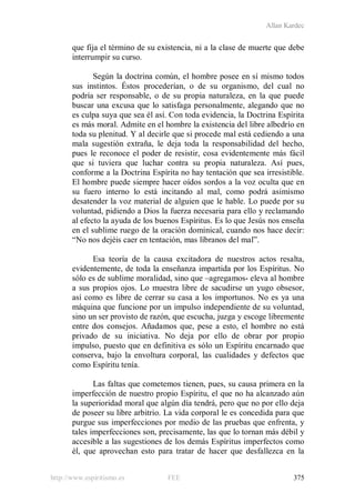 Allan Kardec
http://www.espiritismo.es FEE 375
que fija el término de su existencia, ni a la clase de muerte que debe
interrumpir su curso.
Según la doctrina común, el hombre posee en sí mismo todos
sus instintos. Éstos procederían, o de su organismo, del cual no
podría ser responsable, o de su propia naturaleza, en la que puede
buscar una excusa que lo satisfaga personalmente, alegando que no
es culpa suya que sea él así. Con toda evidencia, la Doctrina Espírita
es más moral. Admite en el hombre la existencia del libre albedrío en
toda su plenitud. Y al decirle que si procede mal está cediendo a una
mala sugestión extraña, le deja toda la responsabilidad del hecho,
pues le reconoce el poder de resistir, cosa evidentemente más fácil
que si tuviera que luchar contra su propia naturaleza. Así pues,
conforme a la Doctrina Espírita no hay tentación que sea irresistible.
El hombre puede siempre hacer oídos sordos a la voz oculta que en
su fuero interno lo está incitando al mal, como podrá asimismo
desatender la voz material de alguien que le hable. Lo puede por su
voluntad, pidiendo a Dios la fuerza necesaria para ello y reclamando
al efecto la ayuda de los buenos Espíritus. Es lo que Jesús nos enseña
en el sublime ruego de la oración dominical, cuando nos hace decir:
“No nos dejéis caer en tentación, mas líbranos del mal”.
Esa teoría de la causa excitadora de nuestros actos resalta,
evidentemente, de toda la enseñanza impartida por los Espíritus. No
sólo es de sublime moralidad, sino que –agregamos- eleva al hombre
a sus propios ojos. Lo muestra libre de sacudirse un yugo obsesor,
así como es libre de cerrar su casa a los importunos. No es ya una
máquina que funcione por un impulso independiente de su voluntad,
sino un ser provisto de razón, que escucha, juzga y escoge libremente
entre dos consejos. Añadamos que, pese a esto, el hombre no está
privado de su iniciativa. No deja por ello de obrar por propio
impulso, puesto que en definitiva es sólo un Espíritu encarnado que
conserva, bajo la envoltura corporal, las cualidades y defectos que
como Espíritu tenía.
Las faltas que cometemos tienen, pues, su causa primera en la
imperfección de nuestro propio Espíritu, el que no ha alcanzado aún
la superioridad moral que algún día tendrá, pero que no por ello deja
de poseer su libre arbitrio. La vida corporal le es concedida para que
purgue sus imperfecciones por medio de las pruebas que enfrenta, y
tales imperfecciones son, precisamente, las que lo tornan más débil y
accesible a las sugestiones de los demás Espíritus imperfectos como
él, que aprovechan esto para tratar de hacer que desfallezca en la
 