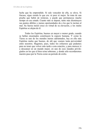 El Libro de los Espíritus
376
lucha que ha emprendido. Si sale vencedor de ella, se eleva. Si
fracasa, sigue siendo lo que era: ni peor ni mejor. Se trata de una
prueba que habrá de reiniciar, y puede que permanezca mucho
tiempo en ese estado. Cuanto más se depura, tanto más disminuyen
sus puntos débiles y menos oportunidades da a los que lo incitan al
mal. Su fuerza moral crece en virtud de su elevación, y los malos
Espíritus se alejan de él.
Todos los Espíritus, buenos en mayor o menor grado, cuando
se hallan encarnados constituyen la especie humana. Y como la
Tierra es uno de los mundos menos adelantados, hay en ella más
Espíritus malos que buenos, de ahí que veamos tanta perversidad
entre nosotros. Hagamos, pues, todos los esfuerzos que podamos
para no tener que volver más tarde a esta estación, y para merecer ir
a descansar en un mundo mejor, en uno de esos mundos privile-
giados en los que el bien reina soberano, y donde sólo recordaremos
nuestro paso por la Tierra como un período de exilio.
 