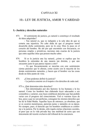 Allan Kardec
http://www.espiritismo.es FEE 377
CAPÍTULO XI
10.- LEY DE JUSTICIA, AMOR Y CARIDAD
I.- Justicia y derechos naturales
873. El sentimiento de justicia ¿es natural o constituye el resultado
de ideas adquiridas?
- Tan natural es, que os indignáis a la sola idea de que se
cometa una injusticia. No cabe duda de que el progreso moral
desarrolla dicho sentimiento, pero no lo crea: Dios lo puso en el
corazón del hombre. He ahí por qué encontráis con frecuencia, en
personas simples y primitivas, nociones más exactas de la justicia
que entre aquellas otras que poseen mucho saber.
874. Si es la justicia una ley natural, ¿cómo se explica que los
hombres la entiendan de una manera tan distinta, y que uno
encuentre justo lo que parece injusto a otro?
- Es que frecuentemente se mezclan con este sentimiento
ciertas pasiones que lo alteran, como ocurre con la mayoría de los
demás sentimientos naturales, y hacen que el hombre vea las cosas
desde un falso punto de vista.
875. ¿Cómo podemos definir la justicia?
- La justicia consiste en el respeto a los derechos de cada cual.
875 a. ¿Qué determina tales derechos?
- Son determinados por dos factores: la ley humana y la ley
natural. Como los hombres han elaborado leyes adecuadas a sus
costumbres y carácter, esas leyes establecen derechos que han podido
variar con el progreso del conocimiento. Ved si vuestras leyes de
hoy, pese a que no son perfectas, consagran los mismos derechos que
las de la Edad Media. Aquellas leyes de entonces, ya obsoletas, que
se os ocurren monstruosas, parecían justas y naturales en su época.
No siempre, pues, el derecho que los hombres establecen es confor-
me a la justicia. Por lo demás, sólo regula ciertas relaciones sociales,
al paso que en la vida privada hay una multitud de actos que son
únicamente del resorte exclusivo del tribunal de la conciencia.
 