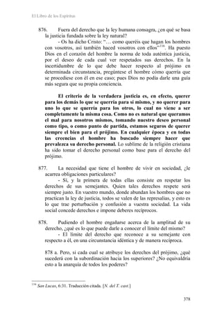 El Libro de los Espíritus
378
876. Fuera del derecho que la ley humana consagra, ¿en qué se basa
la justicia fundada sobre la ley natural?
- Os ha dicho Cristo: “… como queréis que hagan los hombres
con vosotros, así también haced vosotros con ellos”116
. Ha puesto
Dios en el corazón del hombre la norma de toda auténtica justicia,
por el deseo de cada cual ver respetados sus derechos. En la
incertidumbre de lo que debe hacer respecto al prójimo en
determinada circunstancia, pregúntese el hombre cómo querría que
se procediese con él en ese caso; pues Dios no podía darle una guía
más segura que su propia conciencia.
El criterio de la verdadera justicia es, en efecto, querer
para los demás lo que se querría para sí mismo, y no querer para
uno lo que se querría para los otros, lo cual no viene a ser
completamente la misma cosa. Como no es natural que queramos
el mal para nosotros mismos, tomando nuestro deseo personal
como tipo, o como punto de partida, estamos seguros de querer
siempre el bien para el prójimo. En cualquier época y en todas
las creencias el hombre ha buscado siempre hacer que
prevalezca su derecho personal. Lo sublime de la religión cristiana
ha sido tomar el derecho personal como base para el derecho del
prójimo.
877. La necesidad que tiene el hombre de vivir en sociedad, ¿le
acarrea obligaciones particulares?
- Sí, y la primera de todas ellas consiste en respetar los
derechos de sus semejantes. Quien tales derechos respete será
siempre justo. En vuestro mundo, donde abundan los hombres que no
practican la ley de justicia, todos se valen de las represalias, y esto es
lo que trae perturbación y confusión a vuestra sociedad. La vida
social concede derechos e impone deberes recíprocos.
878. Pudiendo el hombre engañarse acerca de la amplitud de su
derecho, ¿qué es lo que puede darle a conocer el límite del mismo?
- El límite del derecho que reconoce a su semejante con
respecto a él, en una circunstancia idéntica y de manera recíproca.
878 a. Pero, si cada cual se atribuye los derechos del prójimo, ¿qué
sucederá con la subordinación hacia los superiores? ¿No equivaldría
esto a la anarquía de todos los poderes?
116
San Lucas, 6:31. Traducción citada. [N. del T. cast.]
 