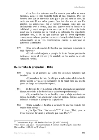 Allan Kardec
http://www.espiritismo.es FEE 379
- Los derechos naturales son los mismos para todos los seres
humanos, desde el más humilde hasta el más poderoso. Dios no
formó a unos con un barro más puro que el que usó para los otros, de
modo que ante Él son todos iguales. Esos derechos son eternos. En
cambio, los establecidos por el hombre perecen junto con sus
instituciones. Por lo demás, cada cual conoce bien su fuerza o su
debilidad, y sabrá siempre tener una especie de deferencia hacia
aquel que lo merezca por su virtud y su sabiduría. Es importante
consignar esto, a fin de que aquellos que se creen superiores
conozcan sus deberes para hacerse merecedores de tal deferencia. La
subordinación no se verá comprometida cuando la autoridad se
conceda a la sabiduría.
879. ¿Cuál sería el carácter del hombre que practicara la justicia en
toda su pureza?
- El del verdadero justo, a ejemplo de Jesús. Porque practicaría
también el amor al prójimo y la caridad, sin los cuales no existe
verdadera justicia.
II.- Derecho de propiedad. – Robo
880. ¿Cuál es el primero de todos los derechos naturales del
hombre?
- El derecho a la vida. De ahí que a nadie asista el derecho de
atentar contra la vida de su semejante, ni de hacer nada que pueda
poner en riesgo su existencia corporal.
881. El derecho de vivir, ¿otorga al hombre el derecho de acumular
bienes para vivir, a fin de descansar cuando no pueda trabajar?
- Sí, pero debe hacerlo en familia, como la abeja, mediante un
trabajo honrado, y no amontonar como un egoísta. Incluso algunos
animales le ofrecen el ejemplo de la previsión.
882. ¿Tiene derecho el hombre a defender lo que ha reunido por
medio de su trabajo?
- ¿No dijo Dios: “No hurtarás”?117
Y Jesús: “Dad, pues, a
César lo que es de César, y a Dios lo que es de Dios”.118
117
Deuteronomio, Cap. 5:19. Traducción citada. [N. del T. al cast.]
118
San Mateo, Cap. 22:21. Traducción citada. Y también en el Evangelio Según San
Marcos, Cap. 12:17. [N. del T. al cast.]
 