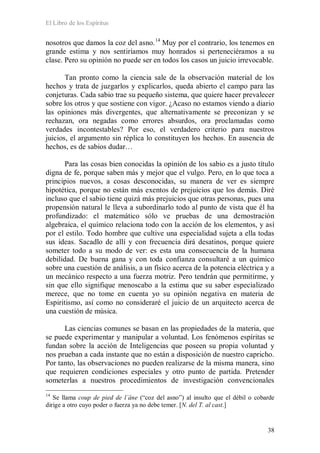 El Libro de los Espíritus
38
nosotros que damos la coz del asno.14
Muy por el contrario, los tenemos en
grande estima y nos sentiríamos muy honrados si perteneciéramos a su
clase. Pero su opinión no puede ser en todos los casos un juicio irrevocable.
Tan pronto como la ciencia sale de la observación material de los
hechos y trata de juzgarlos y explicarlos, queda abierto el campo para las
conjeturas. Cada sabio trae su pequeño sistema, que quiere hacer prevalecer
sobre los otros y que sostiene con vigor. ¿Acaso no estamos viendo a diario
las opiniones más divergentes, que alternativamente se preconizan y se
rechazan, ora negadas como errores absurdos, ora proclamadas como
verdades incontestables? Por eso, el verdadero criterio para nuestros
juicios, el argumento sin réplica lo constituyen los hechos. En ausencia de
hechos, es de sabios dudar…
Para las cosas bien conocidas la opinión de los sabio es a justo título
digna de fe, porque saben más y mejor que el vulgo. Pero, en lo que toca a
principios nuevos, a cosas desconocidas, su manera de ver es siempre
hipotética, porque no están más exentos de prejuicios que los demás. Diré
incluso que el sabio tiene quizá más prejuicios que otras personas, pues una
propensión natural le lleva a subordinarlo todo al punto de vista que él ha
profundizado: el matemático sólo ve pruebas de una demostración
algebraica, el químico relaciona todo con la acción de los elementos, y así
por el estilo. Todo hombre que cultive una especialidad sujeta a ella todas
sus ideas. Sacadlo de allí y con frecuencia dirá desatinos, porque quiere
someter todo a su modo de ver: es esta una consecuencia de la humana
debilidad. De buena gana y con toda confianza consultaré a un químico
sobre una cuestión de análisis, a un físico acerca de la potencia eléctrica y a
un mecánico respecto a una fuerza motriz. Pero tendrán que permitirme, y
sin que ello signifique menoscabo a la estima que su saber especializado
merece, que no tome en cuenta yo su opinión negativa en materia de
Espiritismo, así como no consideraré el juicio de un arquitecto acerca de
una cuestión de música.
Las ciencias comunes se basan en las propiedades de la materia, que
se puede experimentar y manipular a voluntad. Los fenómenos espíritas se
fundan sobre la acción de Inteligencias que poseen su propia voluntad y
nos prueban a cada instante que no están a disposición de nuestro capricho.
Por tanto, las observaciones no pueden realizarse de la misma manera, sino
que requieren condiciones especiales y otro punto de partida. Pretender
someterlas a nuestros procedimientos de investigación convencionales
14
Se llama coup de pied de l´âne (“coz del asno”) al insulto que el débil o cobarde
dirige a otro cuyo poder o fuerza ya no debe temer. [N. del T. al cast.]
 