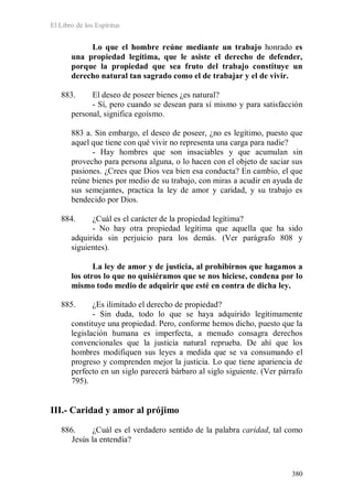 El Libro de los Espíritus
380
Lo que el hombre reúne mediante un trabajo honrado es
una propiedad legítima, que le asiste el derecho de defender,
porque la propiedad que sea fruto del trabajo constituye un
derecho natural tan sagrado como el de trabajar y el de vivir.
883. El deseo de poseer bienes ¿es natural?
- Sí, pero cuando se desean para sí mismo y para satisfacción
personal, significa egoísmo.
883 a. Sin embargo, el deseo de poseer, ¿no es legítimo, puesto que
aquel que tiene con qué vivir no representa una carga para nadie?
- Hay hombres que son insaciables y que acumulan sin
provecho para persona alguna, o lo hacen con el objeto de saciar sus
pasiones. ¿Crees que Dios vea bien esa conducta? En cambio, el que
reúne bienes por medio de su trabajo, con miras a acudir en ayuda de
sus semejantes, practica la ley de amor y caridad, y su trabajo es
bendecido por Dios.
884. ¿Cuál es el carácter de la propiedad legítima?
- No hay otra propiedad legítima que aquella que ha sido
adquirida sin perjuicio para los demás. (Ver parágrafo 808 y
siguientes).
La ley de amor y de justicia, al prohibirnos que hagamos a
los otros lo que no quisiéramos que se nos hiciese, condena por lo
mismo todo medio de adquirir que esté en contra de dicha ley.
885. ¿Es ilimitado el derecho de propiedad?
- Sin duda, todo lo que se haya adquirido legítimamente
constituye una propiedad. Pero, conforme hemos dicho, puesto que la
legislación humana es imperfecta, a menudo consagra derechos
convencionales que la justicia natural reprueba. De ahí que los
hombres modifiquen sus leyes a medida que se va consumando el
progreso y comprenden mejor la justicia. Lo que tiene apariencia de
perfecto en un siglo parecerá bárbaro al siglo siguiente. (Ver párrafo
795).
III.- Caridad y amor al prójimo
886. ¿Cuál es el verdadero sentido de la palabra caridad, tal como
Jesús la entendía?
 
