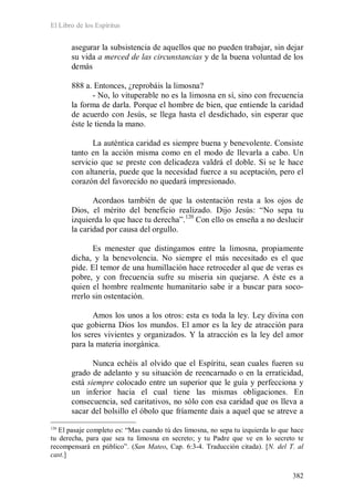 El Libro de los Espíritus
382
asegurar la subsistencia de aquellos que no pueden trabajar, sin dejar
su vida a merced de las circunstancias y de la buena voluntad de los
demás
888 a. Entonces, ¿reprobáis la limosna?
- No, lo vituperable no es la limosna en sí, sino con frecuencia
la forma de darla. Porque el hombre de bien, que entiende la caridad
de acuerdo con Jesús, se llega hasta el desdichado, sin esperar que
éste le tienda la mano.
La auténtica caridad es siempre buena y benevolente. Consiste
tanto en la acción misma como en el modo de llevarla a cabo. Un
servicio que se preste con delicadeza valdrá el doble. Si se le hace
con altanería, puede que la necesidad fuerce a su aceptación, pero el
corazón del favorecido no quedará impresionado.
Acordaos también de que la ostentación resta a los ojos de
Dios, el mérito del beneficio realizado. Dijo Jesús: “No sepa tu
izquierda lo que hace tu derecha”.120
Con ello os enseña a no deslucir
la caridad por causa del orgullo.
Es menester que distingamos entre la limosna, propiamente
dicha, y la benevolencia. No siempre el más necesitado es el que
pide. El temor de una humillación hace retroceder al que de veras es
pobre, y con frecuencia sufre su miseria sin quejarse. A éste es a
quien el hombre realmente humanitario sabe ir a buscar para soco-
rrerlo sin ostentación.
Amos los unos a los otros: esta es toda la ley. Ley divina con
que gobierna Dios los mundos. El amor es la ley de atracción para
los seres vivientes y organizados. Y la atracción es la ley del amor
para la materia inorgánica.
Nunca echéis al olvido que el Espíritu, sean cuales fueren su
grado de adelanto y su situación de reencarnado o en la erraticidad,
está siempre colocado entre un superior que le guía y perfecciona y
un inferior hacia el cual tiene las mismas obligaciones. En
consecuencia, sed caritativos, no sólo con esa caridad que os lleva a
sacar del bolsillo el óbolo que fríamente dais a aquel que se atreve a
120
El pasaje completo es: “Mas cuando tú des limosna, no sepa tu izquierda lo que hace
tu derecha, para que sea tu limosna en secreto; y tu Padre que ve en lo secreto te
recompensará en público”. (San Mateo, Cap. 6:3-4. Traducción citada). [N. del T. al
cast.]
 