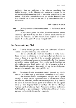 Allan Kardec
http://www.espiritismo.es FEE 383
pedíroslo, sino que adelantaos a las miserias escondidas. Sed
indulgentes para con las ridiculeces de vuestros semejantes. En vez
de despreciar la ignorancia y el vicio, instruidlos y moralizadlos. Sed
dulces y benévolos con todo lo que os sea inferior. Proceded igual
con los seres más ínfimos de la Creación, y habréis obedecido a la
ley de Dios.
SAN VICENTE DE PAÚL
889. ¿No hay hombres que se ven reducidos a la mendicidad por su
propia culpa?
- A no dudarlo, pero si una buena educación moral les hubiese
enseñado a practicar la ley de Dios no caerían en los excesos que
causan su perdición. De ello principalmente depende el mejora-
miento de vuestro globo. (Véase el parágrafo 707).
IV.- Amor materno y filial
890. El amor materno ¿es una virtud o un sentimiento instintivo,
común a los seres humanos y a los animales?
- Lo uno y lo otro. La Naturaleza ha dado a la madre el amor
hacia sus hijos en interés de su conservación. Pero en el animal ese
amor se limita a la atención de las necesidades materiales y cesa
cuando los cuidados de la madre se tornan inútiles. En el ser humano,
en cambio, persiste toda la vida y lleva consigo una dedicación y una
abnegación que son virtud. Incluso sobrevive a la muerte y sigue al
hijo más allá del sepulcro. Bien podéis ver que hay en él algo más
que entre los animales. (Ver párrafos 205 y 385).
891. Puesto que el amor materno es natural, ¿por qué hay madres
que aborrecen a sus hijos, y esto muchas veces desde el nacimiento?
- En ocasiones se trata de una prueba escogida por el Espíritu
del hijo, o puede ser una expiación si él a su vez fue mal padre o
mala madre, o mal hijo, en una vida anterior (párrafo 392). En todos
los casos, la mala madre sólo puede estar animada por un Espíritu
malo que trata de poner trabas al del hijo a fin de que éste caiga
vencido bajo la prueba que eligió. Pero esa violación de las leyes de
la Naturaleza no quedará impune, y el Espíritu del hijo será recom-
pensado por los obstáculos que haya superado.
 