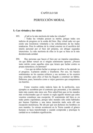 Allan Kardec
http://www.espiritismo.es FEE 385
CAPÍTULO XII
PERFECCIÓN MORAL
I.- Las virtudes y los vicios
893. ¿Cuál es la más meritoria de todas las virtudes?
- Todas las virtudes poseen su mérito, porque todas son
indicios de progreso en la senda del bien. Hay virtud cada vez que
existe una resistencia voluntaria a las solicitaciones de las malas
tendencias. Pero lo sublime de la virtud consiste en el sacrificio del
interés personal por el bien del prójimo, sin abrigar segundas
intenciones. La más meritoria de ellas es la que se basa en la más
desinteresada caridad.
894. Hay personas que hacen el bien por un impulso espontáneo,
sin que deban vencer en sí ningún sentimiento opuesto. ¿Poseen
tanto mérito como aquellas otras que tienen que luchar contra su
propia naturaleza y la derrotan?
- Los que no deben luchar es porque en ellos se ha operado ya
el progreso. Lucharon antaño y triunfaron. Por eso, los buenos
sentimientos no les cuestan esfuerzo y sus acciones se les ocurren
muy sencillas: para ellos el bien ha llegado a constituir un hábito.
Debemos, pues, honrarlos como a viejos guerreros que conquistaron
sus laureles.
Como vosotros estáis todavía lejos de la perfección, esos
ejemplos os asombran por el contraste que presentan, y los admiráis
tanto más cuanto más raros son. Pero sabed bien que en los mundos
más evolucionados que el vuestro es regla aquello mismo que entre
vosotros constituye una excepción. El sentimiento del bien es en
todas partes espontáneo, porque tales mundos sólo están habitados
por buenos Espíritus y una única intención mala sería allí una
excepción monstruosa. He ahí por qué son dichosos los hombres en
esos mundos. Lo mismo acontecerá en la Tierra cuando el género
humano se haya transformado y cuando comprenda y practique la
caridad en su verdadera significación.
 