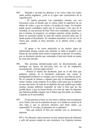 El Libro de los Espíritus
386
895. Dejando a un lado los defectos y los vicios sobre los cuales
nadie podría engañarse, ¿cuál es el signo más característico de la
imperfección?
- El interés personal. Las cualidades morales son con
frecuencia como el dorado que se coloca sobre la superficie de un
objeto de cobre y que no resiste a la piedra de toque. Un hombre
puede poseer cualidades reales que lo convierten, a los ojos de la
sociedad, en una persona de bien. Pero esas cualidades, aunque sean
por sí mismas un progreso, no siempre soportan ciertas pruebas, y
basta en ocasiones pulsar la nota del interés personal para que el
fondo quede al descubierto. El verdadero desinterés es tan raro en la
Tierra que, cuando se hace presente, se le admira como a algo
extraño.
El apego a las cosas materiales es un notorio signo de
inferioridad, porque cuanto más aferrado se halla el hombre a los
bienes de este mundo tanto menos comprende su destino. En cambio,
por su desinterés prueba que contempla el porvenir desde un punto
de vista más elevado.
896. Hay personas desinteresadas pero sin discernimiento, que
prodigan sus bienes sin provecho real, en vez de emplearlos
racionalmente. ¿Tienen algún mérito?
- Poseen el mérito del desinterés, pero no el del bien que
pudieran realizar. Si el desinterés representa una virtud, la
prodigalidad irreflexiva es siempre, por lo menos, una falta de juicio.
No se concede la fortuna a algunos para que la desparramen a los
cuatro vientos, como tampoco le es dada a otros para que la sepulten
en una caja fuerte. Se trata de un depósito del que tendrán que rendir
cuentas, porque deberían responder de todo el bien que les fue
posible hacer y que no hayan hecho, así como de todas las lágrimas
que hubieran podido enjugar con el dinero que han dado, en cambio,
a quienes no lo necesitaban.
897. El que practica el bien, no con miras a obtener una recompensa
en la Tierra, sino con la esperanza de que se le tendrá en cuenta en la
otra vida, y que su posición entonces será tanto mejor, ¿es
reprensible? Y esa idea ¿lo perjudica en su adelanto?
- Hay que realizar el bien por caridad, esto es, desinteresa-
damente.
897 a. No obstante, todos tenemos un muy natural deseo de adelantar
y salir del penoso estado de esta existencia. Los Espíritus mismos
 