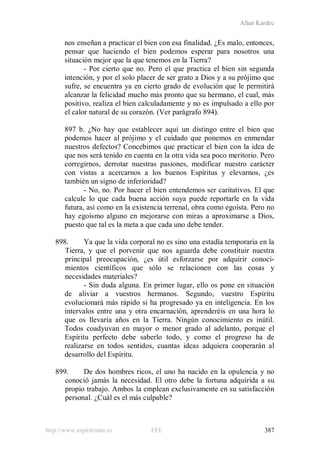 Allan Kardec
http://www.espiritismo.es FEE 387
nos enseñan a practicar el bien con esa finalidad. ¿Es malo, entonces,
pensar que haciendo el bien podemos esperar para nosotros una
situación mejor que la que tenemos en la Tierra?
- Por cierto que no. Pero el que practica el bien sin segunda
intención, y por el solo placer de ser grato a Dios y a su prójimo que
sufre, se encuentra ya en cierto grado de evolución que le permitirá
alcanzar la felicidad mucho más pronto que su hermano, el cual, más
positivo, realiza el bien calculadamente y no es impulsado a ello por
el calor natural de su corazón. (Ver parágrafo 894).
897 b. ¿No hay que establecer aquí un distingo entre el bien que
podemos hacer al prójimo y el cuidado que ponemos en enmendar
nuestros defectos? Concebimos que practicar el bien con la idea de
que nos será tenido en cuenta en la otra vida sea poco meritorio. Pero
corregirnos, derrotar nuestras pasiones, modificar nuestro carácter
con vistas a acercarnos a los buenos Espíritus y elevarnos, ¿es
también un signo de inferioridad?
- No, no. Por hacer el bien entendemos ser caritativos. El que
calcule lo que cada buena acción suya puede reportarle en la vida
futura, así como en la existencia terrenal, obra como egoísta. Pero no
hay egoísmo alguno en mejorarse con miras a aproximarse a Dios,
puesto que tal es la meta a que cada uno debe tender.
898. Ya que la vida corporal no es sino una estadía temporaria en la
Tierra, y que el porvenir que nos aguarda debe constituir nuestra
principal preocupación, ¿es útil esforzarse por adquirir conoci-
mientos científicos que sólo se relacionen con las cosas y
necesidades materiales?
- Sin duda alguna. En primer lugar, ello os pone en situación
de aliviar a vuestros hermanos. Segundo, vuestro Espíritu
evolucionará más rápido si ha progresado ya en inteligencia. En los
intervalos entre una y otra encarnación, aprenderéis en una hora lo
que os llevaría años en la Tierra. Ningún conocimiento es inútil.
Todos coadyuvan en mayor o menor grado al adelanto, porque el
Espíritu perfecto debe saberlo todo, y como el progreso ha de
realizarse en todos sentidos, cuantas ideas adquiera cooperarán al
desarrollo del Espíritu.
899. De dos hombres ricos, el uno ha nacido en la opulencia y no
conoció jamás la necesidad. El otro debe la fortuna adquirida a su
propio trabajo. Ambos la emplean exclusivamente en su satisfacción
personal. ¿Cuál es el más culpable?
 