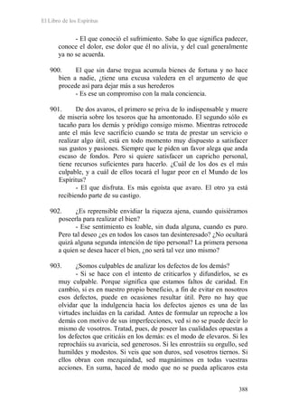 El Libro de los Espíritus
388
- El que conoció el sufrimiento. Sabe lo que significa padecer,
conoce el dolor, ese dolor que él no alivia, y del cual generalmente
ya no se acuerda.
900. El que sin darse tregua acumula bienes de fortuna y no hace
bien a nadie, ¿tiene una excusa valedera en el argumento de que
procede así para dejar más a sus herederos
- Es ese un compromiso con la mala conciencia.
901. De dos avaros, el primero se priva de lo indispensable y muere
de miseria sobre los tesoros que ha amontonado. El segundo sólo es
tacaño para los demás y pródigo consigo mismo. Mientras retrocede
ante el más leve sacrificio cuando se trata de prestar un servicio o
realizar algo útil, está en todo momento muy dispuesto a satisfacer
sus gustos y pasiones. Siempre que le piden un favor alega que anda
escaso de fondos. Pero si quiere satisfacer un capricho personal,
tiene recursos suficientes para hacerlo. ¿Cuál de los dos es el más
culpable, y a cuál de ellos tocará el lugar peor en el Mundo de los
Espíritus?
- El que disfruta. Es más egoísta que avaro. El otro ya está
recibiendo parte de su castigo.
902. ¿Es reprensible envidiar la riqueza ajena, cuando quisiéramos
poseerla para realizar el bien?
- Ese sentimiento es loable, sin duda alguna, cuando es puro.
Pero tal deseo ¿es en todos los casos tan desinteresado? ¿No ocultará
quizá alguna segunda intención de tipo personal? La primera persona
a quien se desea hacer el bien, ¿no será tal vez uno mismo?
903. ¿Somos culpables de analizar los defectos de los demás?
- Si se hace con el intento de criticarlos y difundirlos, se es
muy culpable. Porque significa que estamos faltos de caridad. En
cambio, si es en nuestro propio beneficio, a fin de evitar en nosotros
esos defectos, puede en ocasiones resultar útil. Pero no hay que
olvidar que la indulgencia hacia los defectos ajenos es una de las
virtudes incluidas en la caridad. Antes de formular un reproche a los
demás con motivo de sus imperfecciones, ved si no se puede decir lo
mismo de vosotros. Tratad, pues, de poseer las cualidades opuestas a
los defectos que criticáis en los demás: es el modo de elevaros. Si les
reprocháis su avaricia, sed generosos. Si les enrostráis su orgullo, sed
humildes y modestos. Si veis que son duros, sed vosotros tiernos. Si
ellos obran con mezquindad, sed magnánimos en todas vuestras
acciones. En suma, haced de modo que no se pueda aplicaros esta
 