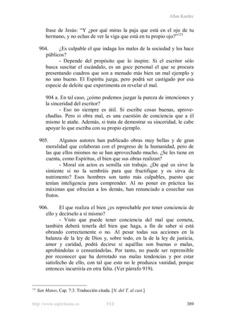 Allan Kardec
http://www.espiritismo.es FEE 389
frase de Jesús: “Y ¿por qué miras la paja que está en el ojo de tu
hermano, y no echas de ver la viga que está en tu propio ojo?”121
904. ¿Es culpable el que indaga los males de la sociedad y los hace
públicos?
- Depende del propósito que lo inspire. Si el escritor sólo
busca suscitar el escándalo, es un goce personal el que se procura
presentando cuadros que son a menudo más bien un mal ejemplo y
no uno bueno. El Espíritu juzga, pero podrá ser castigado por esa
especie de deleite que experimenta en revelar el mal.
904 a. En tal caso, ¿cómo podemos juzgar la pureza de intenciones y
la sinceridad del escritor?
- Eso no siempre es útil. Si escribe cosas buenas, aprove-
chadlas. Pero si obra mal, es una cuestión de conciencia que a él
mismo le atañe. Además, si trata de demostrar su sinceridad, le cabe
apoyar lo que escriba con su propio ejemplo.
905. Algunos autores han publicado obras muy bellas y de gran
moralidad que colaboran con el progreso de la humanidad, pero de
las que ellos mismos no se han aprovechado mucho. ¿Se les tiene en
cuenta, como Espíritus, el bien que sus obras realizan?
- Moral sin actos es semilla sin trabajo. ¿De qué os sirve la
simiente si no la sembráis para que fructifique y os sirva de
nutrimento? Esos hombres son tanto más culpables, puesto que
tenían inteligencia para comprender. Al no poner en práctica las
máximas que ofrecían a los demás, han renunciado a cosechar sus
frutos.
906. El que realiza el bien ¿es reprochable por tener conciencia de
ello y decírselo a sí mismo?
- Visto que puede tener conciencia del mal que cometa,
también deberá tenerla del bien que haga, a fin de saber si está
obrando correctamente o no. Al pesar todas sus acciones en la
balanza de la ley de Dios y, sobre todo, en la de la ley de justicia,
amor y caridad, podrá decirse si aquéllas son buenas o malas,
aprobándolas o censurándolas. Por tanto, no puede ser reprensible
por reconocer que ha derrotado sus malas tendencias y por estar
satisfecho de ello, con tal que esto no le produzca vanidad, porque
entonces incurriría en otra falta. (Ver párrafo 919).
121
San Mateo, Cap. 7:3. Traducción citada. [N. del T. al cast.]
 
