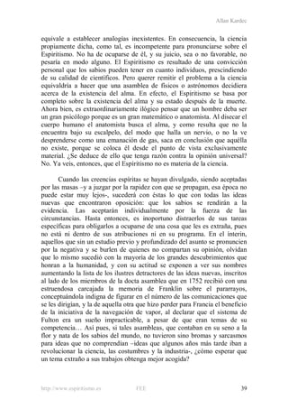 Allan Kardec
http://www.espiritismo.es FEE 39
equivale a establecer analogías inexistentes. En consecuencia, la ciencia
propiamente dicha, como tal, es incompetente para pronunciarse sobre el
Espiritismo. No ha de ocuparse de él, y su juicio, sea o no favorable, no
pesaría en modo alguno. El Espiritismo es resultado de una convicción
personal que los sabios pueden tener en cuanto individuos, prescindiendo
de su calidad de científicos. Pero querer remitir el problema a la ciencia
equivaldría a hacer que una asamblea de físicos o astrónomos decidiera
acerca de la existencia del alma. En efecto, el Espiritismo se basa por
completo sobre la existencia del alma y su estado después de la muerte.
Ahora bien, es extraordinariamente ilógico pensar que un hombre deba ser
un gran psicólogo porque es un gran matemático o anatomista. Al disecar el
cuerpo humano el anatomista busca el alma, y como resulta que no la
encuentra bajo su escalpelo, del modo que halla un nervio, o no la ve
desprenderse como una emanación de gas, saca en conclusión que aquélla
no existe, porque se coloca él desde el punto de vista exclusivamente
material. ¿Se deduce de ello que tenga razón contra la opinión universal?
No. Ya veis, entonces, que el Espiritismo no es materia de la ciencia.
Cuando las creencias espíritas se hayan divulgado, siendo aceptadas
por las masas –y a juzgar por la rapidez con que se propagan, esa época no
puede estar muy lejos-, sucederá con éstas lo que con todas las ideas
nuevas que encontraron oposición: que los sabios se rendirán a la
evidencia. Las aceptarán individualmente por la fuerza de las
circunstancias. Hasta entonces, es inoportuno distraerlos de sus tareas
específicas para obligarlos a ocuparse de una cosa que les es extraña, pues
no está ni dentro de sus atribuciones ni en su programa. En el ínterin,
aquellos que sin un estudio previo y profundizado del asunto se pronuncien
por la negativa y se burlen de quienes no compartan su opinión, olvidan
que lo mismo sucedió con la mayoría de los grandes descubrimientos que
honran a la humanidad, y con su actitud se exponen a ver sus nombres
aumentando la lista de los ilustres detractores de las ideas nuevas, inscritos
al lado de los miembros de la docta asamblea que en 1752 recibió con una
estruendosa carcajada la memoria de Franklin sobre el pararrayos,
conceptuándola indigna de figurar en el número de las comunicaciones que
se les dirigían, y la de aquella otra que hizo perder para Francia el beneficio
de la iniciativa de la navegación de vapor, al declarar que el sistema de
Fulton era un sueño impracticable, a pesar de que eran temas de su
competencia… Así pues, si tales asambleas, que contaban en su seno a la
flor y nata de los sabios del mundo, no tuvieron sino bromas y sarcasmos
para ideas que no comprendían –ideas que algunos años más tarde iban a
revolucionar la ciencia, las costumbres y la industria-, ¿cómo esperar que
un tema extraño a sus trabajos obtenga mejor acogida?
 