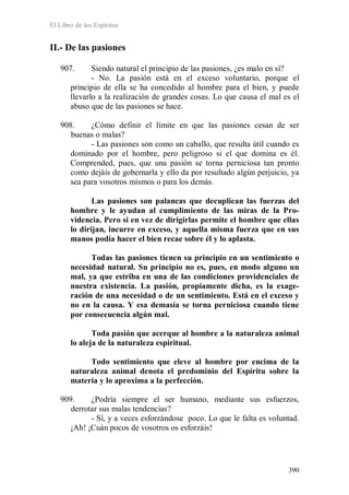 El Libro de los Espíritus
390
II.- De las pasiones
907. Siendo natural el principio de las pasiones, ¿es malo en sí?
- No. La pasión está en el exceso voluntario, porque el
principio de ella se ha concedido al hombre para el bien, y puede
llevarlo a la realización de grandes cosas. Lo que causa el mal es el
abuso que de las pasiones se hace.
908. ¿Cómo definir el límite en que las pasiones cesan de ser
buenas o malas?
- Las pasiones son como un caballo, que resulta útil cuando es
dominado por el hombre, pero peligroso si el que domina es él.
Comprended, pues, que una pasión se torna perniciosa tan pronto
como dejáis de gobernarla y ello da por resultado algún perjuicio, ya
sea para vosotros mismos o para los demás.
Las pasiones son palancas que decuplican las fuerzas del
hombre y le ayudan al cumplimiento de las miras de la Pro-
videncia. Pero si en vez de dirigirlas permite el hombre que ellas
lo dirijan, incurre en exceso, y aquella misma fuerza que en sus
manos podía hacer el bien recae sobre él y lo aplasta.
Todas las pasiones tienen su principio en un sentimiento o
necesidad natural. Su principio no es, pues, en modo alguno un
mal, ya que estriba en una de las condiciones providenciales de
nuestra existencia. La pasión, propiamente dicha, es la exage-
ración de una necesidad o de un sentimiento. Está en el exceso y
no en la causa. Y esa demasía se torna perniciosa cuando tiene
por consecuencia algún mal.
Toda pasión que acerque al hombre a la naturaleza animal
lo aleja de la naturaleza espiritual.
Todo sentimiento que eleve al hombre por encima de la
naturaleza animal denota el predominio del Espíritu sobre la
materia y lo aproxima a la perfección.
909. ¿Podría siempre el ser humano, mediante sus esfuerzos,
derrotar sus malas tendencias?
- Sí, y a veces esforzándose poco. Lo que le falta es voluntad.
¡Ah! ¡Cuán pocos de vosotros os esforzáis!
 