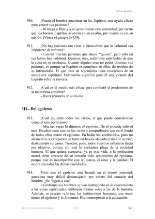 Allan Kardec
http://www.espiritismo.es FEE 391
910. ¿Puede el hombre encontrar en los Espíritus una ayuda eficaz
para vencer sus pasiones?
- Si ruega a Dios y a su genio bueno con sinceridad, por cierto
que los buenos Espíritus acudirán en su auxilio, por cuanto es esa su
misión. (Véase el parágrafo 459).
911. ¿No hay pasiones tan vivas e irresistibles que la voluntad sea
impotente de refrenar?
- Existen muchas personas que dicen: “quiero”, pero sólo en
sus labios hay voluntad. Quieren, mas, están muy satisfechas de que
la cosa no se produzca. Cuando alguien cree no poder dominar sus
pasiones, es porque su Espíritu se complace en ellas, de resultas de
su inferioridad. El que trata de reprimirlas tiene conciencia de su
naturaleza espiritual. Derrotarlas significa para él una victoria del
Espíritu sobre la materia.
912. ¿Cuál es el medio más eficaz para combatir el predominio de
la naturaleza corpórea?
- Hacer renuncia de sí mismo.
III.- Del egoísmo
913. ¿Cuál es, entre todos los vicios, el que puede considerarse
como el más pernicioso?
- Muchas veces lo dijimos: el egoísmo. De él procede todo el
mal. Estudiad cada uno de los vicios y comprobaréis que en el fondo
de todos ellos existe el egoísmo. En balde los combatiréis, pues no
alcanzaréis a extirparlos en tanto no hayáis atacado el mal en su raíz,
destruyendo su causa. Tiendan, pues, todos vuestros esfuerzos hacia
ese objetivo, porque allí está la verdadera plaga de la sociedad
humana. El que quiera acercarse, ya es esta vida, a la perfección
moral, debe arrancar de su corazón todo sentimiento de egoísmo,
porque éste es incompatible con la justicia, el amor y la caridad. Él
neutraliza todas las demás cualidades.
914. Visto que el egoísmo está basado en el interés personal,
pareciera muy difícil desarraigarlo por entero del corazón del
hombre. ¿Se llegará a eso?
- Conforme los hombres se van instruyendo en lo concerniente
a las cosas espirituales, atribuyen menos valor a las de la materia.
Además, es preciso reformar las instituciones humanas, que man-
tienen el egoísmo y lo fomentan. Esto corresponde a la educación.
 