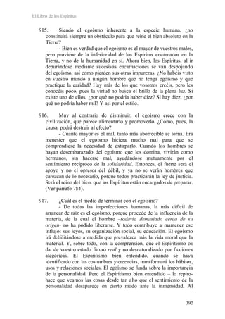 El Libro de los Espíritus
392
915. Siendo el egoísmo inherente a la especie humana, ¿no
constituirá siempre un obstáculo para que reine el bien absoluto en la
Tierra?
- Bien es verdad que el egoísmo es el mayor de vuestros males,
pero proviene de la inferioridad de los Espíritus encarnados en la
Tierra, y no de la humanidad en sí. Ahora bien, los Espíritus, al ir
depurándose mediante sucesivas encarnaciones se van despojando
del egoísmo, así como pierden sus otras impurezas. ¿No habéis visto
en vuestro mundo a ningún hombre que no tenga egoísmo y que
practique la caridad? Hay más de los que vosotros creéis, pero les
conocéis poco, pues la virtud no busca el brillo de la plena luz. Si
existe uno de ellos, ¿por qué no podría haber diez? Si hay diez, ¿por
qué no podría haber mil? Y así por el estilo.
916. Muy al contrario de disminuir, el egoísmo crece con la
civilización, que parece alimentarlo y promoverlo. ¿Cómo, pues, la
causa podrá destruir al efecto?
- Cuanto mayor es el mal, tanto más aborrecible se torna. Era
menester que el egoísmo hiciera mucho mal para que se
comprendiese la necesidad de extirparlo. Cuando los hombres se
hayan desembarazado del egoísmo que los domina, vivirán como
hermanos, sin hacerse mal, ayudándose mutuamente por el
sentimiento recíproco de la solidaridad. Entonces, el fuerte será el
apoyo y no el opresor del débil, y ya no se verán hombres que
carezcan de lo necesario, porque todos practicarán la ley de justicia.
Será el reino del bien, que los Espíritus están encargados de preparar.
(Ver párrafo 784).
917. ¿Cuál es el medio de terminar con el egoísmo?
- De todas las imperfecciones humanas, la más difícil de
arrancar de raíz es el egoísmo, porque procede de la influencia de la
materia, de la cual el hombre –todavía demasiado cerca de su
origen- no ha podido liberarse. Y todo contribuye a mantener ese
influjo: sus leyes, su organización social, su educación. El egoísmo
irá debilitándose a medida que prevalezca más la vida moral que la
material. Y, sobre todo, con la comprensión, que el Espiritismo os
da, de vuestro estado futuro real y no desnaturalizado por ficciones
alegóricas. El Espiritismo bien entendido, cuando se haya
identificado con las costumbres y creencias, transformará los hábitos,
usos y relaciones sociales. El egoísmo se funda sobre la importancia
de la personalidad. Pero el Espiritismo bien entendido – lo repito-
hace que veamos las cosas desde tan alto que el sentimiento de la
personalidad desaparece en cierto modo ante la inmensidad. Al
 