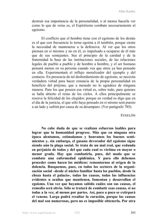 Allan Kardec
http://www.espiritismo.es FEE 393
destruir esa importancia de la personalidad, o al menos hacerla ver
como lo que de veras es, el Espiritismo combate necesariamente al
egoísmo.
El conflicto que el hombre tiene con el egoísmo de los demás
es el que con frecuencia lo torna egoísta a él también, porque siente
la necesidad de mantenerse a la defensiva. Al ver que los otros
piensan en sí mismos y no en él, es impulsado a ocuparse de él más
que de sus semejantes. Sea el principio de la caridad y de la
fraternidad la base de las instituciones sociales, de las relaciones
legales de pueblo a pueblo y de hombre a hombre, y el ser humano
pensará menos en su persona cuando vea que otros ya han pensado
en ella. Experimentará el influjo moralizador del ejemplo y del
contacto. En presencia de tal desbordamiento de egoísmo, se necesita
verdadera virtud para hacer renuncia de la propia personalidad en
beneficio del prójimo, que a menudo no lo agradece de ninguna
manera. Para los que poseen esa virtud es, sobre todo, para quienes
se halla abierto el reino de los cielos. A ellos principalmente se
reserva la felicidad de los elegidos: porque en verdad os digo que en
el día de la justicia, el que sólo haya pensado en sí mismo será puesto
a un lado y sufrirá por causa de su desamparo. (Ver parágrafo 785).
FENELÓN
No cabe duda de que se realizan esfuerzos loables para
lograr que la humanidad progrese. Más que en ninguna otra
época alentamos, estimulamos y honramos los buenos senti-
mientos y, sin embargo, el gusano devorador del egoísmo sigue
siendo aún la plaga social. Se trata de un mal real, que redunda
en perjuicio de todos y del que cada cual es víctima en mayor o
menor grado. Hay que combatirlo, pues, del modo que se
combate una enfermedad epidémica. Y para ello debemos
proceder como hacen los médicos: remontarnos al origen de la
dolencia. Busquemos, pues, en todos los sectores de la organi-
zación social –desde el núcleo familiar hasta los pueblos, desde la
choza hasta el palacio-, todas las causas, todas las influencias
evidentes u ocultas que mantienen, fomentan y desarrollan el
egoísmo. Una vez que hayamos sabido cuáles son sus causas, el
remedio será obvio. Sólo se tratará de combatir esas causas, si no
todas a la vez, al menos por partes. Así, poco a poco se extirpará
el veneno. Larga podrá resultar la curación, porque las causas
del mal son numerosas, pero no es imposible obtenerla. Por otra
 