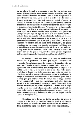 El Libro de los Espíritus
394
parte, sólo se logrará si se arranca el mal de raíz, esto es, por
medio de la educación. Pero no esa clase de educación que sólo
tiene a formar hombres instruidos, sino la otra, la que mira a
hacer hombres de bien. La educación, si se la entiende como es
debido, constituye la clave del progreso moral. Cuando se
conozca el arte de manejar los caracteres, así como se conoce e
de manejas las inteligencias, se podrá enderezarlos, del modo que
se enderezan las plantas jóvenes. Pero ese arte requiere mucho
tacto, gran experiencia y observación profunda. Grave error es
creer que baste tener ciencia para ejercerlo con provecho.
Cualquiera que siga al hijo del rico, o al del pobre, desde el
instante de su nacimiento, y observe todas las influencias dañosas
que actúan sobre él de resultas de la debilidad, la incuria y la
ignorancia de aquellos que lo dirigen, y con cuánta frecuencia
fracasan los medios que se usan para moralizarlo, no podrá
extrañarse de encontrar en el mundo tantos errores. Hágase por
la moral lo que se está haciendo por la inteligencia y se verá que,
si hay naturalezas humanas refractarias, existen también, en
mayor número del que se cree, aquellas otras que sólo requieren
un buen cultivo para dar buenos frutos. (Ver párrafo 872).
El hombre anhela ser feliz, y es éste un sentimiento
natural. De ahí que trabaje sin pausa por mejorar su situación en
el mundo. Busca las causas de los males que le aquejan a fin de
ponerles remedio. Cuando llegue a comprender bien que el
egoísmo es una de esas causas, la que engendra el orgullo y la
ambición, la codicia y la envidia, el odio y los celos, de los cuales
es víctima el hombre en todo momento; que perturba todas las
relaciones sociales, provoca disensiones, mina la confianza, le
obliga a mantenerse continuamente a la defensiva para con el
vecino; que, por último, hace del amigo un enemigo; cuando
llegue a comprender todo esto –repetimos- entenderá también
que el vicio del egoísmo es incompatible con su propia ventura y
diremos incluso: con su propia seguridad. Cuanto más lo haya
sufrido, tanto más sentirá la necesidad de batallar contra él, así
como lucha contra la peste, los animales destructores y todas las
otras calamidades. Será inducido a ello por su propio interés.
(Véase el parágrafo 784).
El egoísmo es la fuente de todos los vicios, así como la
caridad lo es de todas las virtudes. Eliminar aquél y desarrollar
ésta, tal debe ser la meta de todos los esfuerzos del hombre, si
desea afianzar su dicha en la Tierra tanto como en el porvenir.
 