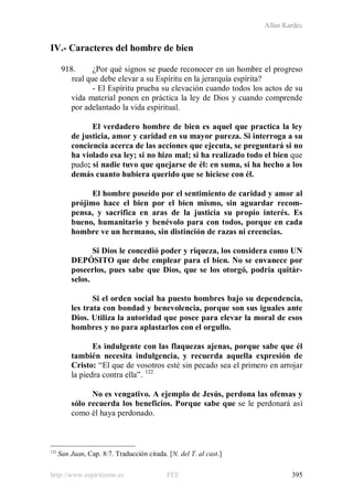 Allan Kardec
http://www.espiritismo.es FEE 395
IV.- Caracteres del hombre de bien
918. ¿Por qué signos se puede reconocer en un hombre el progreso
real que debe elevar a su Espíritu en la jerarquía espírita?
- El Espíritu prueba su elevación cuando todos los actos de su
vida material ponen en práctica la ley de Dios y cuando comprende
por adelantado la vida espiritual.
El verdadero hombre de bien es aquel que practica la ley
de justicia, amor y caridad en su mayor pureza. Si interroga a su
conciencia acerca de las acciones que ejecuta, se preguntará si no
ha violado esa ley; si no hizo mal; si ha realizado todo el bien que
pudo; si nadie tuvo que quejarse de él: en suma, si ha hecho a los
demás cuanto hubiera querido que se hiciese con él.
El hombre poseído por el sentimiento de caridad y amor al
prójimo hace el bien por el bien mismo, sin aguardar recom-
pensa, y sacrifica en aras de la justicia su propio interés. Es
bueno, humanitario y benévolo para con todos, porque en cada
hombre ve un hermano, sin distinción de razas ni creencias.
Si Dios le concedió poder y riqueza, los considera como UN
DEPÓSITO que debe emplear para el bien. No se envanece por
poseerlos, pues sabe que Dios, que se los otorgó, podría quitár-
selos.
Si el orden social ha puesto hombres bajo su dependencia,
les trata con bondad y benevolencia, porque son sus iguales ante
Dios. Utiliza la autoridad que posee para elevar la moral de esos
hombres y no para aplastarlos con el orgullo.
Es indulgente con las flaquezas ajenas, porque sabe que él
también necesita indulgencia, y recuerda aquella expresión de
Cristo: “El que de vosotros esté sin pecado sea el primero en arrojar
la piedra contra ella”. 122
No es vengativo. A ejemplo de Jesús, perdona las ofensas y
sólo recuerda los beneficios. Porque sabe que se le perdonará así
como él haya perdonado.
122
San Juan, Cap. 8:7. Traducción citada. [N. del T. al cast.]
 