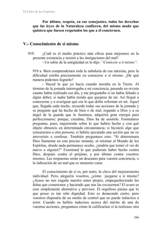 El Libro de los Espíritus
396
Por último, respeta, en sus semejantes, todos los derechos
que las leyes de la Naturaleza confieren, del mismo modo que
quisiera que fuesen respetados los que a él conciernen.
V.- Conocimiento de sí mismo
919. ¿Cuál es el medio práctico más eficaz para mejorarse en la
presente existencia y resistir a las instigaciones del mal?
- Un sabio de la antigüedad os lo dijo: “Conócete a ti mismo”.
919 a. Bien comprendemos toda la sabiduría de esa máxima, pero la
dificultad estriba precisamente en conocerse a sí mismo. ¿De qué
manera podemos lograrlo?
- Haced lo que yo hacía cuando moraba en la Tierra. Al
término de la jornada interrogaba a mi conciencia, pasando en revista
cuanto había realizado ese día, y me preguntaba si no había faltado a
algún deber; si nadie había tenido que quejarse de mí. Así llegué a
conocerme y a averiguar qué era lo que debía reformar en mí. Aquel
que, llegada cada noche, recuerde todas sus acciones de la jornada y
se pregunte qué ha hecho de bien o de mal, rogando a Dios y a su
ángel de la guarda que lo iluminen, adquirirá gran energía para
perfeccionarse: porque, creedme, Dios ha de asistirlo. Formularos
preguntas, pues, inquiriendo sobre lo que habéis hecho y con qué
objeto obrasteis en determinada circunstancia; si hicisteis algo que
censuraríais a otra persona; si habéis ejecutado una acción que no os
atreveríais a confesar. También preguntaos esto: “Si determinara
Dios llamarme en este preciso instante, al retornar al Mundo de los
Espíritus, donde nada permanece oculto, ¿tendría que temer el ver de
nuevo a alguien?” Examinad lo que pudierais haber hecho contra
Dios, después contra el prójimo, y por último contra vosotros
mismos. Las respuestas serán un descanso para vuestra conciencia, o
la indicación de un mal que es menester curar.
El conocimiento de sí es, por tanto, la clave del mejoramiento
individual. Pero, alegaréis vosotros, ¿cómo juzgarse a sí mismo?
¿Acaso no nos engaña nuestro amor propio, empequeñeciendo las
faltas que cometemos y haciendo que nos las excusemos? El avaro se
cree simplemente ahorrativo y previsor. El orgulloso piensa que lo
que posee es tan sólo dignidad. Esto es demasiado cierto, pero
vosotros disponéis de un medio de control que no puede induciros a
error. Cuando os halléis indecisos acerca del mérito de una de
vuestras acciones, preguntaos cómo la calificaríais si la realizase otra
 