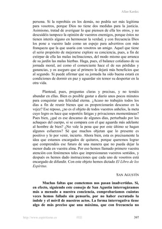 Allan Kardec
http://www.espiritismo.es FEE 397
persona. Si la reprobáis en los demás, no podría ser más legítima
para vosotros, porque Dios no tiene dos medidas para la justicia.
Asimismo, tratad de averiguar lo que piensen de ella los otros, y no
descuidéis tampoco la opinión de vuestros enemigos, porque éstos no
tienen interés alguno en hermosear la verdad, y con frecuencia Dios
los pone a vuestro lado como un espejo para advertiros con más
franqueza que la que usaría con vosotros un amigo. Aquel que tiene
el serio propósito de mejorarse explore su conciencia, pues, a fin de
extirpar de ella las malas inclinaciones, del modo mismo que arranca
de su jardín las malas hierbas. Haga, pues, el balance cotidiano de su
jornada moral, así como el comerciante hace el de sus pérdidas y
ganancias, y os aseguro que al primero le dejará más beneficios que
al segundo. Si puede afirmar que su jornada ha sido buena estará en
condiciones de dormir en paz y aguardar sin temor su despertar en la
otra vida.
Plantead, pues, preguntas claras y precisas, y no temáis
abundar en ellas. Bien es posible gastar a diario unos pocos minutos
para conquistar una felicidad eterna. ¿Acaso no trabajáis todos los
días a fin de reunir bienes que os proporcionarán descanso en la
vejez? Ese reposo, ¿no es el objeto de todos vuestros anhelos, la meta
cuyo logro os hace que soportéis fatigas y privaciones momentáneas?
Pues bien, ¿qué es ese descanso de algunos días, perturbado por los
achaques del cuerpo, si se compara con el que aguarda más adelante
al hombre de bien? ¿No vale la pena que por este último se hagan
algunos esfuerzos? Sé que muchos objetan que lo presente es
positivo y lo por venir, incierto. Ahora bien, esta es precisamente la
idea que estamos encargados de quitaros, porque queremos lograr
que comprendáis ese futuro de una manera que no pueda dejar la
menor duda en vuestra alma. Por eso hemos llamado primero vuestra
atención con fenómenos tales que impresionaran vuestros sentidos, y
después os hemos dado instrucciones que cada uno de vosotros está
encargado de difundir. Con este objeto hemos dictado El Libro de los
Espíritus.
SAN AGUSTÍN
Muchas faltas que cometemos nos pasan inadvertidas. Si,
en efecto, siguiendo este consejo de San Agustín interrogáramos
más a menudo a nuestra conciencia, comprobaríamos cuántas
veces hemos fallado sin pensarlo, por no haber escrutado la
índole y el móvil de nuestros actos. La forma interrogativa tiene
algo de más preciso que una máxima, que con frecuencia no
 