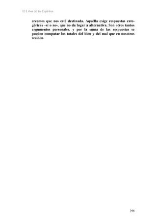 El Libro de los Espíritus
398
creemos que nos esté destinada. Aquélla exige respuestas cate-
góricas –sí o no-, que no da lugar a alternativa. Son otros tantos
argumentos personales, y por la suma de las respuestas se
pueden computar los totales del bien y del mal que en nosotros
residen.
 