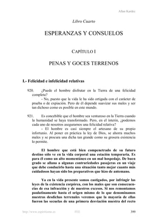 Allan Kardec
http://www.espiritismo.es FEE 399
Libro Cuarto
ESPERANZAS Y CONSUELOS
CAPÍTULO I
PENAS Y GOCES TERRENOS
I.- Felicidad e infelicidad relativas
920. ¿Puede el hombre disfrutar en la Tierra de una felicidad
completa?
- No, puesto que la vida le ha sido ortigada con el carácter de
prueba o de expiación. Pero de él depende suavizar sus males y ser
tan dichoso como es posible en este mundo.
921. Es concebible que el hombre sea venturoso en la Tierra cuando
la humanidad se haya transformado. Pero, en el ínterin, ¿podemos
cada uno de nosotros asegurarnos una felicidad relativa?
- El hombre es casi siempre el artesano de su propio
infortunio. Al poner en práctica la ley de Dios, se ahorra muchos
males y se procura una dicha tan grande como su grosera existencia
lo permite.
El hombre que está bien compenetrado de su futuro
destino sólo ve en la vida corporal una estación temporaria. Es
para él como un alto momentáneo en un mal hospedaje. De buen
grado se allana a algunas contrariedades pasajeras en un viaje
que debe conducirlo hasta una situación tanto mejor cuanto más
cuidadosos hayan sido los preparativos que hizo de antemano.
Ya en la vida presente somos castigados, por infringir las
leyes de la existencia corpórea, con los males que son consecuen-
cias de esa infracción y de nuestros excesos. Si nos remontamos
paulatinamente hasta el origen mismo de lo que denominamos
nuestras desdichas terrenales veremos que la mayoría de ellas
fueron las secuelas de una primera desviación nuestra del recto
 