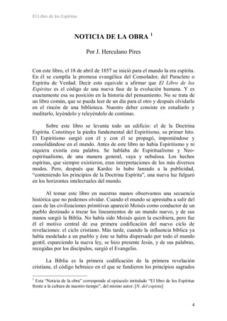 El Libro de los Espíritus
4
NOTICIA DE LA OBRA 1
Por J. Herculano Pires
Con este libro, el 18 de abril de 1857 se inició para el mundo la era espírita.
En él se cumplía la promesa evangélica del Consolador, del Paracleto o
Espíritu de Verdad. Decir esto equivale a afirmar que El Libro de los
Espíritus es el código de una nueva fase de la evolución humana. Y es
exactamente esa su posición en la historia del pensamiento. No se trata de
un libro común, que se pueda leer de un día para el otro y después olvidarlo
en el rincón de una biblioteca. Nuestro deber consiste en estudiarlo y
meditarlo, leyéndolo y releyéndolo de continuo.
Sobre este libro se levanta todo un edificio: el de la Doctrina
Espírita. Constituye la piedra fundamental del Espiritismo, su primer hito.
El Espiritismo surgió con él y con él se propagó, imponiéndose y
consolidándose en el mundo. Antes de este libro no había Espiritismo y ni
siquiera existía esta palabra. Se hablaba de Espiritualismo y Neo-
espiritualismo, de una manera general, vaya y nebulosa. Los hechos
espíritas, que siempre existieron, eran interpretaciones de los más diversos
modos. Pero, después que Kardec lo hubo lanzado a la publicidad,
“conteniendo los principios de la Doctrina Espírita”, una nueva luz fulguró
en los horizontes intelectuales del mundo.
Al tomar este libro en nuestras manos observamos una secuencia
histórica que no podemos olvidar. Cuando el mundo se aprestaba a salir del
caos de las civilizaciones primitivas apareció Moisés como conductor de un
pueblo destinado a trazar los lineamientos de un mundo nuevo, y de sus
manos surgió la Biblia. No había sido Moisés quien la escribiera, pero fue
él el motivo central de esa primera codificación del nuevo ciclo de
revelaciones: el ciclo cristiano. Más tarde, cuando la influencia bíblica ya
había modelado a un pueblo y éste se había dispersado por todo el mundo
gentil, esparciendo la nueva ley, se hizo presente Jesús, y de sus palabras,
recogidas por los discípulos, surgió el Evangelio.
La Biblia es la primera codificación de la primera revelación
cristiana, el código hebraico en el que se fundieron los principios sagrados
1
Esta “Noticia de la obra” corresponde al opúsculo intitulado “El libro de los Espíritus
frente a la cultura de nuestro tiempo”, del mismo autor. [N. del copista]
 