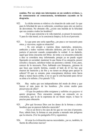 El Libro de los Espíritus
400
camino. Por ese atajo nos internamos en un sendero erróneo, y,
de consecuencia en consecuencia, terminamos cayendo en la
desgracia.
922. La dicha terrena es relativa a la situación de cada cual. Lo que
para la felicidad de uno es suficiente, constituye para otro un motivo
de desventura. No obstante ello, ¿existe una medida de la felicidad
que sea común a todos los hombres?
- En lo que concierne a la vida material, es poseer lo necesario.
Y para la vida moral, es la conciencia limpia y la fe en el porvenir.
923. Lo que para uno sería superfluo, ¿no pasa a ser necesario para
otros, y viceversa, según su situación?
- Sí, con arreglo a vuestras ideas materiales, prejuicios,
ambición y todos vuestros ridículos defectos, por los que os hará
justicia el porvenir cuando comprendáis la verdad. A no dudarlo,
aquel que tenía cincuenta mil libras de renta y se encuentra reducido
a diez se considera muy infortunado, porque ya no puede seguir
figurando en sociedad, mantener lo que llama él su categoría, poseer
corceles y lacayos, satisfacer todas sus pasiones y demás. Cree, pues,
carecer de lo necesario. Pero, hablando con franqueza, ¿piensas tú
que haya que tenerle lástima, cuando al lado de él los hay que
mueren de inanición y de frío y no tienen un abrigo para apoyar la
cabeza? El que es sensato, para conceptuarse dichoso mira hacia
abajo y nunca hacia arriba, si no es que lo está haciendo para elevar
su alma a lo infinito. (Ver párrafo 715).
924. Hay males que son independientes del modo de obrar y que
hieren al más justo de los hombres. ¿No existe medio para
preservarse de ellos?
- El que los padezca debe resignarse y sufrirlos sin quejarse si
quiere progresar. Pero encuentra siempre un consuelo en su
conciencia, que le da la esperanza de un futuro mejor, si hace lo
preciso para obtenerlo.
925. ¿Por qué favorece Dios con los dones de la fortuna a ciertos
hombres que no parecen haberlos merecido?
- Ese es un favor a los ojos de los que no ven sino el presente.
Pero, sábelo bien, la fortuna es una prueba a menudo más peligrosa
que la miseria. (Ver los parágrafos 814 y siguientes).
926. Al crear la civilización nuevas necesidades, ¿no es, también, la
fuente de aflicciones nuevas?
 