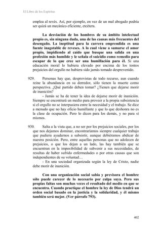 El Libro de los Espíritus
402
emplea al revés. Así, por ejemplo, en vez de un mal abogado podría
ser quizá un mecánico eficiente, etcétera.
La desviación de los hombres de su ámbito intelectual
propio es, sin ninguna duda, una de las causas más frecuentes del
desengaño. La ineptitud para la carrera emprendida es una
fuente inagotable de reveses. A lo cual viene a sumarse el amor
propio, impidiendo al caído que busque una salida en una
profesión más humilde y le señala el suicidio como remedio para
escapar de lo que cree ser una humillación para él. Si una
educación moral lo hubiera elevado por encima de los tontos
prejuicios del orgullo no hubiera sido jamás tomado desprevenido.
929. Personas hay que, desprovistas de todo recurso, aun cuando
reine la abundancia en su derredor, sólo tienen la muerte como
perspectiva. ¿Qué partido deben tomar? ¿Tienen que dejarse morir
de inanición?
- Jamás se ha de tener la idea de dejarse morir de inanición.
Siempre se encontrará un medio para proveer a la propia subsistencia
si el orgullo no se interpusiera entre la necesidad y el trabajo. Se dice
a menudo que no hay oficio humillante y que lo que deshonra no es
la clase de ocupación. Pero lo dicen para los demás, y no para sí
mismos.
930. Salta a la vista que, a no ser por los prejuicios sociales, por los
que nos dejamos dominar, encontraríamos siempre cualquier trabajo
que pudiera ayudarnos a subsistir, aunque debiéramos abdicar de
nuestra posición. Pero, entre aquellas personas que no adolecen de
prejuicios, o que los dejan a un lado, las hay también que se
encuentran en la imposibilidad de subvenir a sus necesidades, de
resultas de haber sufrido enfermedades o por otras causas que son
independientes de su voluntad…
- En una sociedad organizada según la ley de Cristo, nadie
debe morir de inanición.
Con una organización social sabia y previsora el hombre
sólo puede carecer de lo necesario por culpa suya. Pero sus
propias faltas son muchas veces el resultado del medio en que se
encuentra. Cuando practique el hombre la ley de Dios tendrá un
orden social basado en la justicia y la solidaridad, y él mismo
también será mejor. (Ver párrafo 793).
 