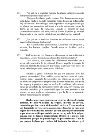 Allan Kardec
http://www.espiritismo.es FEE 403
931. ¿Por qué en la sociedad humana las clases sufrientes son más
numerosas que las clases felices?
- Ninguna de ellas es perfectamente feliz. Lo que creemos que
es la dicha, oculta a menudo punzantes penas. Porque en todas partes
hay sufrimiento. Sin embargo, para responder a tu pregunta diré que
las clases que denominas sufrientes son más numerosas porque la
Tierra es un lugar de expiación. Cuando el hombre la haya
convertido en morada del bien y de los buenos Espíritus ya no será
desgraciado, y este mundo habrá de ser para él el paraíso terrenal.
932. ¿Por qué en la sociedad humana los malvados suelen tener
mayor influencia que los buenos?
- Por la debilidad de estos últimos. Los ruines son intrigantes y
audaces; los buenos, tímidos. Cuando éstos se decidan, predo-
minarán.
933. Si el hombre es con frecuencia el causante de sus sufrimientos
materiales, ¿ocurre lo mismo con los padecimientos morales?
- Más todavía, por cuanto los sufrimientos materiales son a
veces independientes de la voluntad. Pero el orgullo lesionado, la
ambición burlada, la ansiedad y la avaricia, la envidia y los celos: en
suma, todas las pasiones, son torturas del alma.
¡Envidia y celos! ¡Dichosos los que no conozcan esos dos
gusanos devoradores! Con envidia y celos no hay calma ni reposo
posibles para el aquejado de esos males. Los objetos de su avidez, de
su odio y su despecho se yerguen ante él como fantasmas que no le
dan tregua y le persiguen hasta en sueños. El envidioso y el celoso se
hallan en un estado de permanente fiebre. ¿Es esa, por ventura, una
situación deseable? ¿No comprendéis que con esas pasiones el ser
humano se crea suplicios voluntarios y que la Tierra se convierte
para él en un verdadero infierno?
Muchas expresiones pintan con vigor los efectos de ciertas
pasiones. Se dice “hinchado de orgullo, morirse de envidia,
consumido por los celos o el despecho”, etcétera. Y esos cuadros
son demasiado ciertos. Incluso en ocasiones los celos no tienen un
objeto determinado: hay personas que son celosas por naturaleza
y que sienten envidia por todo lo que se eleva y sale de lo vulgar,
aunque ellas no tengan ningún interés directo en el asunto, sino
únicamente porque no pueden lograrlo personalmente. Todo lo
que parece hallarse por encima del horizonte las ofusca, y si
 