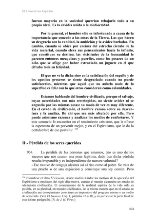 El Libro de los Espíritus
404
fueran mayoría en la sociedad querrían rebajarlo todo a su
propio nivel. Es la envidia unida a la mediocridad.
Por lo general, el hombre sólo es infortunado a causa de la
importancia que concede a las cosas de la Tierra. Las que hacen
su desgracia son la vanidad, la ambición y la avidez burladas. En
cambio, cuando se ubica por encima del estrecho círculo de la
vida material, cuando eleva sus pensamientos hacia lo infinito,
que constituye su destino, las vicisitudes de la humanidad le
parecen entonces mezquinas y pueriles, como los pesares de un
niño que se aflige por haber extraviado un juguete en el que
cifraba toda su felicidad.
El que no ve la dicha sino en la satisfacción del orgullo y de
los apetitos groseros se siente desgraciado cuando no puede
satisfacerlos, mientras que aquel que no anhela nada de lo
superfluo es feliz con lo que otros consideran como calamidades.
Estamos hablando del hombre civilizado, porque el salvaje,
cuyas necesidades son más restringidas, no siente avidez ni se
angustia por las mismas cosas: su modo de ver es muy diferente.
En el estado de civilización, el hombre razona sobre su desven-
tura y la analiza. De ahí que sea más afectado por ella. Pero
puede asimismo razonar y analizar los medios de confortarse. Y
este consuelo lo encuentra en el sentimiento cristiano, que le ofrece
la esperanza de un porvenir mejor, y en el Espiritismo, que le da la
certidumbre de ese porvenir. 124
II.- Pérdida de los seres queridos
934. La pérdida de las personas que amamos, ¿no es uno de los
sucesos que nos causan una pena legítima, dado que dicha pérdida
resulta irreparable y es independiente de nuestra voluntad?
- Ese motivo de congoja alcanza así al rico como al pobre. Se trata de
una prueba o de una expiación y constituye una ley común. Pero
124
Consúltese el libro El Génesis, donde analiza Kardec los motivos de la aparición del
Espiritismo a mediados del siglo diecinueve, cuando el mundo alcanzaba un estado de
adelantada civilización. El conocimiento de la realidad espírita de la vida sólo es
posible, en su plenitud, en mundos civilizados, de la misma manera que en el estado de
civilización ese conocimiento constituye un imperativo del progreso mismo y un medio
de acelerarlo. (Ver El Génesis, Cap. I, párrafos 16 a 18, y en particular la parte final de
este último parágrafo). [N. de J. H. Pires.]
 