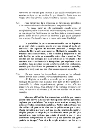 Allan Kardec
http://www.espiritismo.es FEE 405
representa un consuelo para vosotros el que podáis comunicaros con
vuestros amigos por los medios de que disponéis, hasta tanto no
tengáis otros más directos y más accesibles a vuestros sentidos.
935. ¿Qué pensaremos de la opinión de las personas que consideran
a las comunicaciones de ultratumba como una profanación?
- No puede haber en ello profanación cuando existe el
recogimiento y si la evocación se hace con respeto y decoro. Prueba
de esto es que los Espíritus que os guardan afecto se comunican con
placer. Están dichosos porque los recordáis y por poder conversar
con vosotros. Profanación habría si eso se hiciera con frivolidad.
La posibilidad de entrar en comunicación con los Espíritus
es un muy dulce consuelo, puesto que nos provee el medio de
conversar con aquellos de nuestros parientes y amigos que
dejaron la Tierra antes que nosotros. Mediante la evocación los
traemos hasta nuestro lado, y nos escuchan y responden. Si así
vale decirlo, no existe ya separación entre ellos y nosotros. Nos
ayudan con sus consejos, nos dan testimonio de su afecto y del
contento que experimentan al comprobar que seguimos recor-
dándolos. Para nosotros es una satisfacción saberlos venturosos,
conocer por ellos mismos los pormenores de su nueva existencia y
adquirir la certeza de que con ellos nos reuniremos algún día.
936. ¿De qué manera los inconsolables pesares de los sobrevi-
vientes afectan a los Espíritus, cuya desencarnación se llora?
- El Espíritu es sensible al recuerdo que se le guarda y a la
nostalgia de aquellos seres a quienes amó, pero un dolor continuo e
irrazonable lo afecta angustiosamente, porque en esa aflicción
excesiva ve una falta de fe en el futuro y de confianza en Dios y, por
tanto, un obstáculo al adelanto y tal vez a su reunión con los seres
queridos.
Visto que el Espíritu desencarnado es más feliz que cuando
estaba en la Tierra, lamentar que haya perdido la vida equivale a
deplorar que sea dichoso. Dos amigos se encuentran presos y han
sido encerrados en un mismo calabozo. Ambos deben obtener un
día su libertad, pero un de ellos sale de prisión antes que el otro.
¿Sería caritativo, por parte del que queda encarcelado, sentirse
afligido porque su amigo haya sido liberado antes que él? ¿No
demostraría más egoísmo que afecto si quisiera que el otro
continuara compartiendo su cautiverio y sus penurias por igual
período de tiempo? Pues bien, lo propio acontece con dos seres
 