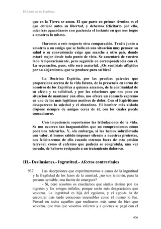 El Libro de los Espíritus
406
que en la Tierra se amen. El que parte en primer término es el
que obtiene antes su libertad, y debemos felicitarlo por ello,
mientras aguardamos con paciencia el instante en que nos toque
a nosotros lo mismo.
Haremos a este respecto otra comparación. Tenéis junto a
vosotros a un amigo que se halla en una situación muy penosa: su
salud o su conveniencia exige que marche a otro país, donde
estará mejor desde todo punto de vista. Se ausentará de vuestro
lado temporariamente, pero seguiréis en correspondencia con él.
La separación, pues, sólo será material. ¿Os sentiríais afligidos
por su alejamiento, que se produce para su bien?
La Doctrina Espírita, por las pruebas patentes que
proporciona acerca de la vida futura, de la presencia en torno de
nosotros de los Espíritus a quienes amamos, de la continuidad de
su afecto y su solicitud, y por las relaciones que nos pone en
situación de mantener con ellos, nos ofrece un consuelo supremo
en uno de los más legítimos motivos de dolor. Con el Espiritismo
desaparecen la soledad y el abandono. El hombre más aislado
dispone siempre de amigos cerca de él, con los cuales puede
comunicarse.
Con impaciencia soportamos las tribulaciones de la vida.
Se nos ocurren tan inaguantables que no comprendemos cómo
podamos tolerarlas. Y, sin embargo, si las hemos sobrellevado
con valor, si hemos sabido imponer silencio a nuestras protestas,
nos felicitaremos de ello cuando estemos fuera de esta prisión
terrenal, como el enfermo que padecía se congratula, una vez
curado, de haberse resignado a un tratamiento doloroso.
III.- Desilusiones.- Ingratitud.- Afectos contrariados
937. Las decepciones que experimentamos a causa de la ingratitud
y la fragilidad de los lazos de la amistad, ¿no son también, para la
persona sensible, una fuente de amargura?
- Sí, pero nosotros os enseñamos que sintáis lástima por los
ingratos y los amigos infieles, porque serán más desgraciados que
vosotros. La ingratitud es hija del egoísmo, y el egoísta ha de
encontrar más tarde corazones insensibles como él mismo lo fue.
Pensad en todos aquellos que realizaron más suma de bien que
vosotros, que más que vosotros valieron y a quienes se pagó con el
 