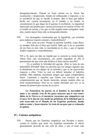 Allan Kardec
http://www.espiritismo.es FEE 407
desagradecimiento. Pensad en Jesús mismo en la Tierra fue
escarnecido y despreciado, tratado de embaucador e impostor, y no
os asombréis de que os suceda lo propio. Que el bien que habéis
hecho sea vuestra recompensa en el mundo, y no toméis en
consideración lo que digan de él quienes lo recibieron. La ingratitud
representa una prueba para vuestra persistencia en realizar el bien. Se
os tendrá en cuenta, y los que os han negado serán castigados, tanto
más, cuanto mayor haya sido su desagradecimiento.
938. Los desengaños ocasionados por la ingratitud, ¿no existirán
para endurecer nuestro corazón e insensibilizarlo?
- Esto sería un error. Porque la persona sensible, como dices,
es siempre feliz por el bien que realiza. Sabe que si no se acuerdan
de ese bien en esta vida, lo recordarán en la otra, y que el ingrato
tendrá vergüenza y remordimientos.
938 a. Sí, pero esa idea no impide que su corazón se sienta herido.
Ahora bien, esta circunstancia, ¿no puede engendrar en ella el
pensamiento de que sería más dichosa si fuera menos sensible?
- Sí, si prefiere la felicidad del egoísta. ¡Pero se trata de una
lamentable felicidad! Sepa esa persona que los amigos ingratos que
la abandonan no son dignos de su amistad y que se ha equivocado
respecto a ellos. Visto lo cual no deberá lamentar el haberlos
perdido. Más adelante encontrará amigos que sepan comprenderla
mejor. Lamentad a aquellos que tienen con vosotros un mal
comportamiento que no hayáis merecido, porque tendrán ellos un
triste arrepentimiento. Pero no os sintáis afectados por eso: es la
manera de poneros por encima de su nivel.
La Naturaleza ha puesto en el hombre la necesidad de
amar y ser amado. Uno de los goces mayores que le son conce-
didos en la Tierra es el encontrar corazones que simpaticen con
el suyo. Se le dan de este modo las primicias de la felicidad que le
está reservada en el Mundo de los Espíritus perfectos, donde
todo es amor y benevolencia. Se trata de un goce que es rehusado
al egoísta.
IV.- Uniones antipáticas
939. Puesto que los Espíritus simpáticos son llevados a unirse,
¿cómo se explica que entre los Espíritus encarnados el afecto
generalmente proceda de uno solo de ellos, y que el amor más
 
