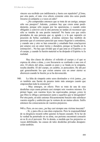 El Libro de los Espíritus
408
sincero sea recibido con indiferencia y hasta con repulsión? ¿Cómo,
por otra parte, el más vivo afecto existente entre dos seres puede
trocarse en antipatía y a veces en odio?
- ¿No comprendes entonces que se trata de un castigo, aunque
sólo sea pasajero? Además, ¡cuántos hay que creen amar perdi-
damente, porque sólo juzgan por las apariencias, y cuando están
obligados a convivir con la otra persona no tardan en reconocer que
sólo se trataba de una pasión material! No basta con que estéis
prendados de una persona que os agrada y a la que suponéis en
posesión de bellas cualidades. ¡Cuántas uniones hay también de
personas que al comienzo parecían que nunca llegarían a entenderse,
y cuando uno y otro se han conocido y estudiado bien concluyeron
por amarse con un amor tierno y duradero, porque se basaba en la
estimación!... No hay que olvidar que el que ama es el Espíritu y no
el cuerpo, y cuando la ilusión material se ha disipado el Espíritu ve la
realidad.
Hay dos clases de afectos: el referido al cuerpo y el que se
expresa de alma a alma, y con frecuencia se confunde a uno con el
otro. El afecto del alma, cuando es puro y se funda en la simpatía,
resulta durable. El del cuerpo, en cambio, es perecedero. He ahí por
qué generalmente los que creían amarse con un amor eterno se
aborrecen cuando la ilusión ya se ha desvanecido.
940. La falta de simpatía entre seres destinados a vivir juntos, ¿no
es también una fuente de pesares tanto más amargos cuanto que
emponzoñan toda la existencia?
- Muy amargos, en efecto. Pero se trata de una de esas
desdichas cuya causa primera casi siempre sois vosotros mismos. En
primer lugar, son vuestras leyes las equivocadas, porque ¿crees tú
que Dios te obliga a permanecer junto a aquellos que te desagraden?
Por otra parte, en tales uniones frecuentemente buscáis más satisfacer
vuestro orgullo y ambición que la ventura de un mutuo afecto. Sufrís
entonces las consecuencias de vuestros prejuicios.
940 a. Pero, en ese caso, ¿no hay casi siempre una víctima inocente?
- Sí, y para ella es una dura expiación. Pero la responsabilidad
de su desgracia recaerá sobre quienes la hayan causado. Si la luz de
la verdad ha penetrado en su alma, esa persona encontrará consuelo
en su fe en el porvenir. Por lo demás, a medida que los prejuicios se
vayan debilitando, las causas de tales desdichas privadas desapare-
cerán también.
 