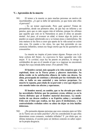 Allan Kardec
http://www.espiritismo.es FEE 409
V.- Aprensión de la muerte
941. El temor a la muerte es para muchas personas un motivo de
incertidumbre. ¿A qué se debe tal aprensión, ya que tiene ante ellas
el porvenir?
- Es un temor equivocado. Pero ¡qué quieres! Tratan de
persuadirlas, desde sus primeros años, de que hay un infierno y un
paraíso, pero que es más seguro irán al infierno, porque les afirman
que aquello que está en la Naturaleza es para el alma un pecado
mortal. Así pues, al avanzar en edad, si tienen algo de juicio no
pueden ya seguir admitiendo eso y se tornan ateas o materialistas. De
esta manera se les lleva a creer que aparte de la vida actual no existe
otra cosa. En cuanto a los otros, los que han persistido en sus
creencias infantiles, temen ese fuego eterno que ha de quemarlos sin
consumirlos.
La muerte no inspira al justo temor alguno. Porque con la fe
tiene certeza del futuro. La esperanza le hace aguardar una vida
mejor. Y la caridad, cuya ley ha puesto en práctica, le otorga la
certidumbre de que en el mundo al que va a ingresar no encontrará
ningún Ser cuya mirada deba temer. (Ver párrafo 730).
El hombre carnal, más apegado a la vida corpórea que a la
espiritual, tiene en la Tierra penas y placeres materiales. Su
dicha reside en la satisfacción efímera de todos sus deseos. Su
alma, preocupada de continuo y afectada por las vicisitudes de la
vida, se halla en una ansiedad y una tortura perpetuas. La
muerte le espanta, pues duda de su porvenir y cree que dejará en
este mundo todos sus afectos y esperanzas.
El hombre moral, en cambio, que se ha elevado por sobre
las necesidades ficticias que las pasiones crean, obtiene ya en la
Tierra disfrutes que el hombre material desconoce. La mode-
ración de sus deseos confiere a su Espíritu calma y serenidad.
Feliz con el bien que realiza, no hay para él desilusiones, y las
contrariedades resbalan sobre su alma sin dejar en ésta huellas
dolorosas.
942. ¿No pensarán algunas personas que esos consejos para ser feliz
en la Tierra son un tanto pueriles? ¿No los considerarán lo que ellas
denominan cosas comunes, verdades trilladas? Y ¿no dirán que, en
última instancia, el secreto para ser dichoso consiste en saber sopor-
tar la propia desgracia.
 