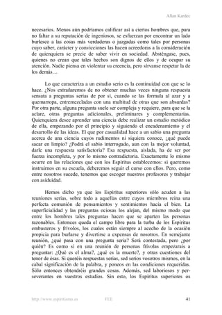 Allan Kardec
http://www.espiritismo.es FEE 41
necesarios. Menos aún podríamos calificar así a ciertos hombres que, para
no faltar a su reputación de ingeniosos, se esfuerzan por encontrar un lado
burlesco a las cosas más verdaderas o juzgadas como tales por personas
cuyo saber, carácter y convicciones las hacen acreedoras a la consideración
de quienquiera se precie de saber vivir en sociedad. Absténgase, pues,
quienes no crean que tales hechos son dignos de ellos y de ocupar su
atención. Nadie piensa en violentar su creencia, pero sírvanse respetar la de
los demás…
Lo que caracteriza a un estudio serio es la continuidad con que se lo
hace. ¿Nos extrañaremos de no obtener muchas veces ninguna respuesta
sensata a preguntas serias de por sí, cuando se las formula al azar y a
quemarropa, entremezcladas con una multitud de otras que son absurdas?
Por otra parte, alguna pregunta suele ser compleja y requiere, para que se la
aclare, otras preguntas adicionales, preliminares y complementarias.
Quienquiera desee aprender una ciencia debe realizar un estudio metódico
de ella, empezando por el principio y siguiendo el encadenamiento y el
desarrollo de las ideas. El que por casualidad hace a un sabio una pregunta
acerca de una ciencia cuyos rudimentos ni siquiera conoce, ¿qué puede
sacar en limpio? ¿Podrá el sabio interrogado, aun con la mejor voluntad,
darle una respuesta satisfactoria? Esa respuesta, aislada, ha de ser por
fuerza incompleta, y por lo mismo contradictoria. Exactamente lo mismo
ocurre en las relaciones que con los Espíritus establecemos: si queremos
instruirnos en su escuela, deberemos seguir el curso con ellos. Pero, como
entre nosotros sucede, tenemos que escoger nuestros profesores y trabajar
con asiduidad.
Hemos dicho ya que los Espíritus superiores sólo acuden a las
reuniones serias, sobre todo a aquellas entre cuyos miembros reina una
perfecta comunión de pensamientos y sentimientos hacia el bien. La
superficialidad y las preguntas ociosas los alejan, del mismo modo que
entre los hombres tales preguntas hacen que se aparten las personas
razonables. Entonces queda el campo libre para la turba de los Espíritus
embusteros y frívolos, los cuales están siempre al acecho de la ocasión
propicia para burlarse y divertirse a expensas de nosotros. En semejante
reunión, ¿qué pasa con una pregunta seria? Será contestada, pero ¿por
quién? Es como si en una reunión de personas frívolas empezarais a
preguntar: ¿Qué es el alma?, ¿qué es la muerte?, y otras cuestiones del
tenor de ésas. Si queréis respuestas serias, sed serios vosotros mismos, en la
cabal significación de la palabra, y poneos en las condiciones requeridas.
Sólo entonces obtendréis grandes cosas. Además, sed laboriosos y per-
severantes en vuestros estudios. Sin esto, los Espíritus superiores os
 