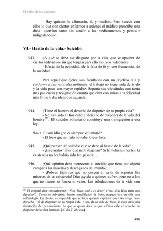 El Libro de los Espíritus
410
- Hay quienes lo afirmarán, sí, y muchos. Pero sucede con
ellos lo que con ciertos enfermos a quienes el médico prescribe una
dieta: querrían sanar sin acudir a los medicamentos y persistir
indigestándose.
VI.- Hastío de la vida.- Suicidio
943. ¿A qué se debe ese disgusto por la vida que se apodera de
ciertos individuos sin que tengan para ello motivos valederos?
- Efecto de la ociosidad, de la falta de fe y, con frecuencia, de
la saciedad.
Para aquel que ejerce sus facultades con un objetivo útil y
conforme a sus naturales aptitudes, el trabajo no tiene nada de árido
y la vida pasa con mayor rapidez. Soporta sus vicisitudes con tanta
más paciencia y resignación cuanto que obra con miras a la felicidad
más firme y duradera que aguarda.
944. ¿Tiene el hombre el derecho de disponer de su propia vida?
- No: tan sólo a Dios cabe el derecho de disponer de la vida del
hombre125
. El suicidio voluntario constituye una transgresión a esa
ley.
944 a. El suicidio ¿no es siempre voluntario?
- El loco que se mata no sabe lo que hace.
945. ¿Qué pensar del suicidio que se debe al hastío de la vida?
- ¡Insensatos! ¿Por qué no trabajaban? Si lo hubieran hecho, la
existencia no les habría sido tan pesada…
946. ¿Qué opinión debe mereceros el suicidio que tiene por objeto
escapar a las miserias y desengaños del mundo?
- ¡Pobres Espíritus que no poseen el valor de soportar las
miserias de la existencia! Dios ayuda a quienes sufren, pero no a los
que no tienen ni fuerza ni valor. Las tribulaciones de la vida son
125
El original dice textualmente: “Non, Dieu seul a ce droit” (“no, sólo Dios tiene ese
derecho”). Como se advertirá, hemos modificado la frase, porque hay en ella una
anfibología. En efecto, es imposible que se haya querido expresar que Dios tenga “ese
derecho” (el de disponer de su propia vida, o sea, de la vida de Dios, lo cual sería una
aberración del pensamiento. Lo que se quiso decir es que a Dios cabe el derecho de
disponer de la vida humana. [N. del T. al cast.]
 