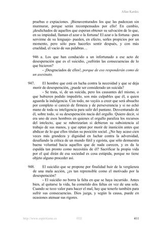 Allan Kardec
http://www.espiritismo.es FEE 411
pruebas o expiaciones. ¡Bienaventurados los que las padezcan sin
murmurar, porque serán recompensados por ello! En cambio,
¡desdichados de aquellos que esperan obtener su salvación de lo que,
en su impiedad, llaman el azar o la fortuna! El azar o la fortuna –para
servirme de su lenguaje- pueden, en efecto, serles propicios por un
momento, pero sólo para hacerles sentir después, y con más
crueldad, el vacío de sus palabras…
946 a. Los que han conducido a un infortunado a ese acto de
desesperación que es el suicidio, ¿sufrirán las consecuencias de lo
que hicieron?
- ¡Desgraciados de ellos!, porque de eso responderán como de
un asesinato.
947. El hombre que está en lucha contra la necesidad y que se deja
morir de desesperación, ¿puede ser considerado un suicida?
- Se trata, sí, de un suicida, pero los causantes del mismo, o
que hubieren podido impedirlo, son más culpables que él, a quien
aguarda la indulgencia. Con todo, no vayáis a creer que será absuelto
por completo si careció de firmeza y de perseverancia y si no echó
mano de toda su inteligencia para salir del pantano. Desventurado de
él, sobre todo, si su desesperación nacía del orgullo. Quiero decir, si
era uno de esos hombres en quienes el orgullo paraliza los recursos
del intelecto, que se ruborizarían si debieran su subsistencia al
trabajo de sus manos, y que optan por morir de inanición antes que
abdicar de lo que ellos titulan su posición social. ¿No hay acaso cien
veces más grandeza y dignidad en luchar contra la adversidad,
desafiando la crítica de un mundo fútil y egoísta, que sólo demuestra
buena voluntad hacia aquellos que de nada carecen, y os da la
espalda tan pronto como necesitáis de él? Sacrificar la propia vida
por el qué dirán de esa sociedad es cosa estúpida, porque no tiene
objeto alguno proceder así.
948. El suicidio que se propone por finalidad huir de la vergüenza
de una mala acción, ¿es tan reprensible como el motivado por la
desesperación?
- El suicidio no borra la falta en que se haya incurrido. Antes
bien, al quitarse la vida, ha cometido dos faltas en vez de una sola.
Cuando se tuvo valor para hacer el mal, hay que tenerlo también para
sufrir sus consecuencias. Dios juzga, y según la causa, puede en
ocasiones atenuar sus rigores.
 