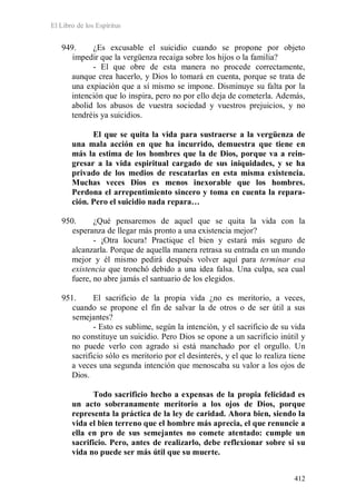 El Libro de los Espíritus
412
949. ¿Es excusable el suicidio cuando se propone por objeto
impedir que la vergüenza recaiga sobre los hijos o la familia?
- El que obre de esta manera no procede correctamente,
aunque crea hacerlo, y Dios lo tomará en cuenta, porque se trata de
una expiación que a sí mismo se impone. Disminuye su falta por la
intención que lo inspira, pero no por ello deja de cometerla. Además,
abolid los abusos de vuestra sociedad y vuestros prejuicios, y no
tendréis ya suicidios.
El que se quita la vida para sustraerse a la vergüenza de
una mala acción en que ha incurrido, demuestra que tiene en
más la estima de los hombres que la de Dios, porque va a rein-
gresar a la vida espiritual cargado de sus iniquidades, y se ha
privado de los medios de rescatarlas en esta misma existencia.
Muchas veces Dios es menos inexorable que los hombres.
Perdona el arrepentimiento sincero y toma en cuenta la repara-
ción. Pero el suicidio nada repara…
950. ¿Qué pensaremos de aquel que se quita la vida con la
esperanza de llegar más pronto a una existencia mejor?
- ¡Otra locura! Practique el bien y estará más seguro de
alcanzarla. Porque de aquella manera retrasa su entrada en un mundo
mejor y él mismo pedirá después volver aquí para terminar esa
existencia que tronchó debido a una idea falsa. Una culpa, sea cual
fuere, no abre jamás el santuario de los elegidos.
951. El sacrificio de la propia vida ¿no es meritorio, a veces,
cuando se propone el fin de salvar la de otros o de ser útil a sus
semejantes?
- Esto es sublime, según la intención, y el sacrificio de su vida
no constituye un suicidio. Pero Dios se opone a un sacrificio inútil y
no puede verlo con agrado si está manchado por el orgullo. Un
sacrificio sólo es meritorio por el desinterés, y el que lo realiza tiene
a veces una segunda intención que menoscaba su valor a los ojos de
Dios.
Todo sacrificio hecho a expensas de la propia felicidad es
un acto soberanamente meritorio a los ojos de Dios, porque
representa la práctica de la ley de caridad. Ahora bien, siendo la
vida el bien terreno que el hombre más aprecia, el que renuncie a
ella en pro de sus semejantes no comete atentado: cumple un
sacrificio. Pero, antes de realizarlo, debe reflexionar sobre si su
vida no puede ser más útil que su muerte.
 