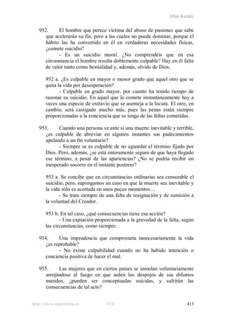 Allan Kardec
http://www.espiritismo.es FEE 413
952. El hombre que perece víctima del abuso de pasiones que sabe
que acelerarán su fin, pero a las cuales no puede dominar, porque el
hábito las ha convertido en él en verdaderas necesidades físicas,
¿comete suicidio?
- Es un suicidio moral. ¿No comprendéis que en esa
circunstancia el hombre resulta doblemente culpable? Hay en él falta
de valor tanto como bestialidad y, además, olvido de Dios.
952 a. ¿Es culpable en mayor o menor grado que aquel otro que se
quita la vida por desesperación?
- Culpable en grado mayor, por cuanto ha tenido tiempo de
razonar su suicidio. En aquel que lo comete instantáneamente hay a
veces una especie de extravío que se asemeja a la locura. El otro, en
cambio, será castigado mucho más, pues las penas están siempre
proporcionadas a la conciencia que se tenga de las faltas cometidas.
953. Cuando una persona ve ante sí una muerte inevitable y terrible,
¿es culpable de abreviar en algunos instantes sus padecimientos
apelando a un fin voluntario?
- Siempre se es culpable de no aguardar el término fijado por
Dios. Pero, además, ¿se está enteramente seguro de que haya llegado
ese término, a pesar de las apariencias? ¿No se podría recibir un
inesperado socorro en el instante postrero?
953 a. Se concibe que en circunstancias ordinarias sea censurable el
suicidio, pero, supongamos un caso en que la muerte sea inevitable y
la vida sólo es acortada en unos pocos momentos…
- Se trata siempre de una falta de resignación y de sumisión a
la voluntad del Creador.
953 b. En tal caso, ¿qué consecuencias tiene esa acción?
- Una expiación proporcionada a la gravedad de la falta, según
las circunstancias, como siempre.
954. Una imprudencia que comprometa innecesariamente la vida
¿es reprobable?
- No existe culpabilidad cuando no ha habido intención o
conciencia positiva de hacer el mal.
955. Las mujeres que en ciertos países se inmolan voluntariamente
arrojándose al fuego en que arden los despojos de sus difuntos
maridos, ¿pueden ser conceptuadas suicidas, y sufrirán las
consecuencias de tal acto?
 