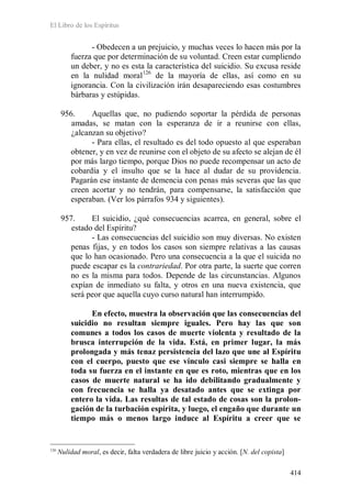 El Libro de los Espíritus
414
- Obedecen a un prejuicio, y muchas veces lo hacen más por la
fuerza que por determinación de su voluntad. Creen estar cumpliendo
un deber, y no es esta la característica del suicidio. Su excusa reside
en la nulidad moral126
de la mayoría de ellas, así como en su
ignorancia. Con la civilización irán desapareciendo esas costumbres
bárbaras y estúpidas.
956. Aquellas que, no pudiendo soportar la pérdida de personas
amadas, se matan con la esperanza de ir a reunirse con ellas,
¿alcanzan su objetivo?
- Para ellas, el resultado es del todo opuesto al que esperaban
obtener, y en vez de reunirse con el objeto de su afecto se alejan de él
por más largo tiempo, porque Dios no puede recompensar un acto de
cobardía y el insulto que se la hace al dudar de su providencia.
Pagarán ese instante de demencia con penas más severas que las que
creen acortar y no tendrán, para compensarse, la satisfacción que
esperaban. (Ver los párrafos 934 y siguientes).
957. El suicidio, ¿qué consecuencias acarrea, en general, sobre el
estado del Espíritu?
- Las consecuencias del suicidio son muy diversas. No existen
penas fijas, y en todos los casos son siempre relativas a las causas
que lo han ocasionado. Pero una consecuencia a la que el suicida no
puede escapar es la contrariedad. Por otra parte, la suerte que corren
no es la misma para todos. Depende de las circunstancias. Algunos
expían de inmediato su falta, y otros en una nueva existencia, que
será peor que aquella cuyo curso natural han interrumpido.
En efecto, muestra la observación que las consecuencias del
suicidio no resultan siempre iguales. Pero hay las que son
comunes a todos los casos de muerte violenta y resultado de la
brusca interrupción de la vida. Está, en primer lugar, la más
prolongada y más tenaz persistencia del lazo que une al Espíritu
con el cuerpo, puesto que ese vínculo casi siempre se halla en
toda su fuerza en el instante en que es roto, mientras que en los
casos de muerte natural se ha ido debilitando gradualmente y
con frecuencia se halla ya desatado antes que se extinga por
entero la vida. Las resultas de tal estado de cosas son la prolon-
gación de la turbación espírita, y luego, el engaño que durante un
tiempo más o menos largo induce al Espíritu a creer que se
126
Nulidad moral, es decir, falta verdadera de libre juicio y acción. [N. del copista]
 