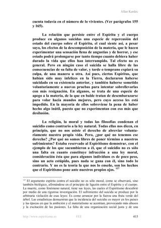 Allan Kardec
http://www.espiritismo.es FEE 415
cuenta todavía en el número de lo vivientes. (Ver parágrafos 155
y 165).
La relación que persiste entre el Espíritu y el cuerpo
produce en algunos suicidas una especie de repercusión del
estado del cuerpo sobre el Espíritu, el cual siente así, a pesar
suyo, los efectos de la descomposición de la materia, que le hacen
experimentar una sensación llena de angustias y de horror, y ese
estado podrá prolongarse por tanto tiempo cuanto debiera haber
durado la vida que ellos han interrumpido. Tal efecto no es
general. Pero en ningún caso el suicida se halla libre de las
consecuencias de su falta de valor, y tarde o temprano expiará su
culpa, de una manera u otra. Así pues, ciertos Espíritus, que
habían sido muy infelices en la Tierra, declararon haberse
suicidado en su existencia anterior, y también haberse sometido
voluntariamente a nuevas pruebas para intentar sobrellevarlas
con más resignación. En algunos, se trata de una especie de
apego a la materia, de la que en balde tratan de desembarazarse
para volar hacia mundos mejores, pero cuyo acceso les está
impedido. En la mayoría de ellos sobreviene la pena de haber
hecho algo inútil, puesto que no experimentan con eso más que
desilusión.
La religión, la moral y todas las filosofías condenan el
suicidio como contrario a la ley natural. Todas ellas nos dicen, en
principio, que no nos asiste el derecho de abreviar volunta-
riamente nuestra propia vida. Pero, ¿por qué no tenemos ese
derecho? ¿Por qué no somos libres de poner término a nuestros
sufrimientos? Estaba reservado al Espiritismo demostrar, con el
ejemplo de los que sucumbieron a él, que el suicidio no es sólo
una falta en cuanto constituye infracción a una ley moral,
consideración ésta que para algunos individuos es de poco peso,
sino un acto estúpido, pues nada se gana con él, sino todo lo
contrario. Y no es la teoría la que nos lo enseñe, son los hechos
que el Espiritismo pone ante nuestros propios ojos. 127
127
El argumento espírita contra el suicidio no es sólo moral, como se observará, sino
también biológico, afirmándose en el principio de ligazón entre el Espíritu y el cuerpo.
La muerte, como fenómeno natural, tiene sus leyes, las cuales el Espiritismo descubrió
por medio de una rigurosa investigación. El sufrimiento del suicida se produce por la
arbitraria violación de esas leyes: Es como arrancar por la fuerza una fruta verde del
árbol. Las estadísticas demuestran que la incidencia del suicidio es mayor en los países
y las épocas en que la ambición y el materialismo se acentúan, provocando más abusos
y la excitación de las pasiones. La falta de una organización social justa y de una
 