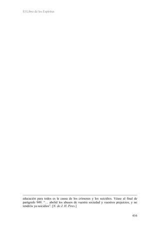 El Libro de los Espíritus
416
educación para todos es la causa de los crímenes y los suicidios. Véase al final de
parágrafo 949: “… abolid los abusos de vuestra sociedad y vuestros prejuicios, y no
tendréis ya suicidios”. [N. de J. H. Pires.]
 