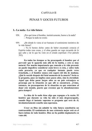 Allan Kardec
http://www.espiritismo.es FEE 417
CAPÍTULO II
PENAS Y GOCES FUTUROS
I.- La nada.- La vida futura
958. ¿Por qué tiene el hombre, instintivamente, horror a la nada?
- Porque la nada no existe.
959. ¿De dónde le viene al ser humano el sentimiento instintivo de
la vida futura?
- Ya lo hemos dicho: antes de haber encarnado conocía el
Espíritu todas esas cosas, y el alma guarda un vago recuerdo de lo
que sabe y de lo que ha visto en el estado espiritual. (Ver párrafo
393).
En todos los tiempos se ha preocupado el hombre por el
porvenir que le aguarda más allá de la tumba, y esto es muy
natural. Por mucha importancia que conceda a la vida presente
no puede impedirse considerar cuán breve es ésta, y sobre todo
cuán precaria, ya que en cualquier instante puede verse
tronchada, y el hombre nunca está seguro del día de mañana.
¿Qué le sucede después del fatal momento de la muerte? Seria es
la pregunta, pues no implica unos pocos años, sino la eternidad.
Aquel que deba pasar largos años en un país extranjero se
preocupa por la situación en que allí se encontrará. ¿Cómo,
entonces, no preocuparnos de la situación en que estaremos al
dejar este mundo, puesto que creemos que lo abandonaremos
para siempre?
La idea de la nada tiene algo que repugna a la razón. El
hombre que durante su vida ha sido el más despreocupado,
cuando llega el instante supremo se pregunta qué será de él,
involuntariamente concibe una esperanza.
Creer en Dios sin admitir la vida futura constituiría un
contrasentido. El sentimiento de una existencia mejor está en el
fuero íntimo de todo hombre. Dios no ha podido implantarlo en
vano ahí.
 