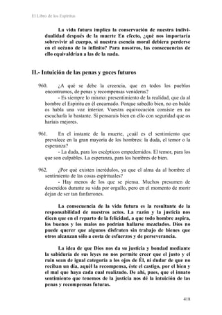 El Libro de los Espíritus
418
La vida futura implica la conservación de nuestra indivi-
dualidad después de la muerte En efecto, ¿qué nos importaría
sobrevivir al cuerpo, si nuestra esencia moral debiera perderse
en el océano de lo infinito? Para nosotros, las consecuencias de
ello equivaldrían a las de la nada.
II.- Intuición de las penas y goces futuros
960. ¿A qué se debe la creencia, que en todos los pueblos
encontramos, de penas y recompensas venideras?
- Es siempre lo mismo: presentimiento de la realidad, que da al
hombre el Espíritu en él encarnado. Porque sabedlo bien, no en balde
os habla una voz interior. Vuestra equivocación consiste en no
escucharla lo bastante. Si pensarais bien en ello con seguridad que os
haríais mejores.
961. En el instante de la muerte, ¿cuál es el sentimiento que
prevalece en la gran mayoría de los hombres: la duda, el temor o la
esperanza?
- La duda, para los escépticos empedernidos. El temor, para los
que son culpables. La esperanza, para los hombres de bien.
962. ¿Por qué existen incrédulos, ya que el alma da al hombre el
sentimiento de las cosas espirituales?
- Hay menos de los que se piensa. Muchos presumen de
descreídos durante su vida por orgullo, pero en el momento de morir
dejan de ser tan fanfarrones.
La consecuencia de la vida futura es la resultante de la
responsabilidad de nuestros actos. La razón y la justicia nos
dicen que en el reparto de la felicidad, a que todo hombre aspira,
los buenos y los malos no podrían hallarse mezclados. Dios no
puede querer que algunos disfruten sin trabajo de bienes que
otros alcanzan sólo a costa de esfuerzos y de perseverancia.
La idea de que Dios nos da su justicia y bondad mediante
la sabiduría de sus leyes no nos permite creer que el justo y el
ruin sean de igual categoría a los ojos de Él, ni dudar de que no
reciban un día, aquél la recompensa, éste el castigo, por el bien y
el mal que haya cada cual realizado. De ahí, pues, que el innato
sentimiento que tenemos de la justicia nos dé la intuición de las
penas y recompensas futuras.
 