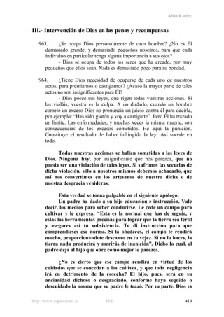 Allan Kardec
http://www.espiritismo.es FEE 419
III.- Intervención de Dios en las penas y recompensas
963. ¿Se ocupa Dios personalmente de cada hombre? ¿No es Él
demasiado grande, y demasiado pequeños nosotros, para que cada
individuo en particular tenga alguna importancia a sus ojos?
- Dios se ocupa de todos los seres que ha creado, por muy
pequeños que ellos sean. Nada es demasiado poco para su bondad.
964. ¿Tiene Dios necesidad de ocuparse de cada uno de nuestros
actos, para premiarnos o castigarnos? ¿Acaso la mayor parte de tales
actos no son insignificantes para Él?
- Dios posee sus leyes, que rigen todas vuestras acciones. Si
las violáis, vuestra es la culpa. A no dudarlo, cuando un hombre
comete un exceso Dios no pronuncia un juicio contra él para decirle,
por ejemplo: “Has sido glotón y voy a castigarte”. Pero Él ha trazado
un límite. Las enfermedades, y muchas veces la misma muerte, son
consecuencias de los excesos cometidos. He aquí la punición.
Constituye el resultado de haber infringido la ley. Así sucede en
todo.
Todas nuestras acciones se hallan sometidas a las leyes de
Dios. Ninguna hay, por insignificante que nos parezca, que no
pueda ser una violación de tales leyes. Si sufrimos las secuelas de
dicha violación, sólo a nosotros mismos debemos achacarlo, que
así nos convertimos en los artesanos de nuestra dicha o de
nuestra desgracia venideras.
Esta verdad se torna palpable en el siguiente apólogo:
Un padre ha dado a su hijo educación e instrucción. Vale
decir, los medios para saber conducirse. Le cede un campo para
cultivar y le expresa: “Esta es la normal que has de seguir, y
estas las herramientas precisas para lograr que la tierra sea fértil
y asegures así tu subsistencia. Te di instrucción para que
comprendieses esa norma. Si la obedeces, el campo te rendirá
mucho, proporcionándote descanso en tu vejez. Si no lo haces, la
tierra nada producirá y morirás de inanición”. Dicho lo cual, el
padre deja al hijo que obre como mejor le parezca.
¿No es cierto que ese campo rendirá en virtud de los
cuidados que se concedan a los cultivos, y que toda negligencia
irá en detrimento de la cosecha? El hijo, pues, será en su
ancianidad dichoso o desgraciado, conforme haya seguido o
descuidado la norma que su padre le trazó. Por su parte, Dios es
 