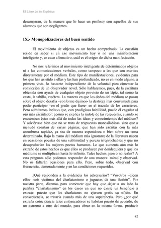 El Libro de los Espíritus
42
desamparan, de la manera que lo hace un profesor con aquellos de sus
alumnos que son negligentes.
IX.- Monopolizadores del buen sentido
El movimiento de objetos es un hecho comprobado. La cuestión
reside en saber si en ese movimiento hay o no una manifestación
inteligente y, en caso afirmativo, cuál es el origen de dicha manifestación.
No nos referimos al movimiento inteligente de determinados objetos
ni a las comunicaciones verbales, como tampoco a las que son escritas
directamente por el médium. Este tipo de manifestaciones, evidentes para
los que han asistido a ellas y las han profundizado, no es en modo alguno, a
primera vista, lo bastante independiente de la voluntad para cimentar la
convicción de un observador novel. Sólo hablaremos, pues, de la escritura
obtenida con ayuda de cualquier objeto provisto de un lápiz, tal como la
cesta, la tabilla, etcétera. La manera en que los dedos del médium se posan
sobre el objeto desafía –conforme dijimos- la destreza más consumada para
poder participar –en el grado que fuere- en el trazado de los caracteres.
Pero admitamos incluso que, con prodigiosa habilidad, puede él engañar al
ojo más escrutador: ¿cómo se explica la índole de las respuestas, cuando se
encuentran éstas más allá de todas las ideas y conocimientos del médium?
Y adviértase bien que no se trata de respuestas monosilábicas, sino que a
menudo constan de varias páginas, que han sido escritas con la más
asombrosa rapidez, ya sea de manera espontánea o bien sobre un tema
determinado. Bajo la mano del médium más ignorante de la literatura nacen
en ocasiones poesías de una sublimidad y pureza irreprochables y que no
desaprobarían los mejores poetas humanos. Lo que aumenta aún más lo
extraño de estos hechos es que ellos se producen por dondequiera y que los
médiums se multiplican hasta lo infinito. Tales hechos ¿son o no reales? A
esta pregunta sólo podemos responder de una manera: mirad y observad.
No os faltarán ocasiones para ello. Pero, sobre todo, observad con
frecuencia, demoradamente y en las condiciones requeridas.
¿Qué responden a la evidencia los adversarios? “Vosotros –dicen
ellos- sois víctimas del charlatanismo o juguetes de una ilusión”. Por
nuestra parte, diremos para comenzar que hay que dejar a un lado la
palabra “charlatanismo” en los casos en que no existe un beneficio a
extraer, puesto que los charlatanes no ejercen gratis su oficio. En
consecuencia, se trataría cuando más de una superchería. Pero ¿por qué
extraña coincidencia tales embaucadores se habrían puesto de acuerdo, de
un extremo a otro del mundo, para obrar en la misma forma, producir
 