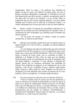 Allan Kardec
http://www.espiritismo.es FEE 421
desgraciados. Entre los malos y los perfectos hay infinidad de
grados, en que los goces son relativos al estado moral. Los que se
hallan lo bastante adelantados comprenden la felicidad de los que
han llegado antes que ellos mismos, y aspiran a conquistarla, pero es
éste para ellos un motivo de estímulo y no de envidia. Bien se
comprende que de ellos mismos depende lograrla, y con este objeto
trabajan, pero lo hacen con la calma de la conciencia limpia, y se
sienten afortunados por no tener que sufrir lo que los malos padecen.
968. Incluís vosotros la ausencia de necesidades materiales en el
número de las condiciones de la felicidad para los Espíritus. Pero, la
satisfacción de tales necesidades ¿no constituye para el hombre una
fuente de goces?
- Sí, los goces del animal. En cambio, cuando no puedes
satisfacerlas, se truecan en una tortura.
969. ¿Qué hay que entender cuando dicen que los Espíritus puros se
hallan reunidos en el seno de Dios y ocupados en entonar alabanzas
al Creador?
- Es una alegoría que pinta la comprensión que ellos tienen de
las perfecciones de Dios, porque le ven y le comprenden, pero, como
tantas otras, no hay que tomarla literalmente. Todo en la Naturaleza,
desde el granito de arena, canta: esto es, proclama el poder, la
sabiduría y la bondad de Dios. Pero no creas que los Espíritus
bienaventurados estén en contemplación por toda la eternidad. Sería
una dicha estúpida y monótona. Y sería, además, la felicidad del
egoísta, puesto que su existencia constituiría una inutilidad sin
término. Esos Espíritus no padecen ya las tribulaciones de la vida
corpórea, y ello de por sí significa un goce. Además, según hemos
dicho, conocen y saben todas las cosas. Emplean con provecho la
inteligencia que han adquirido para ayudar al progreso de los otros
Espíritus. Ésa es su ocupación, y al mismo tiempo un placer.
970. ¿En qué consisten las aflicciones de los Espíritus inferiores?
- Son tan variadas como las causas que las han producido, y
están en relación con el grado de inferioridad, así como los goces lo
están con el grado de superioridad. Pueden resumirse así: Envidiar
todo lo que les falta para ser felices, y no poder obtenerlo. Ver dicha
y no hallarse en condiciones de alcanzarla. Pena y envidia, cólera y
desesperación que les impide ser dichosos. Remordimientos y
ansiedad moral indefinible. Desean todos los placeres y no pueden
satisfacerlos, y es todo lo que los atormenta.
 