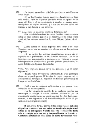 El Libro de los Espíritus
422
971. ¿Es siempre provechoso el influjo que ejercen unos Espíritus
sobre otros?
- El de los Espíritus buenos siempre es beneficioso, ni hace
falta decirlo. Pero los Espíritus perversos tratan de apartar de la
senda del bien y el arrepentimiento a aquellos a quienes creen
susceptibles de dejarse arrastrar, y a los que muchas veces han
incitado al mal durante la vida corpórea.
971 a. Así pues, ¿la muerte no nos libera de la tentación?
- No, pero la influencia de los malos Espíritus es mucho menor
sobre los otros Espíritus que sobre los hombres, por no contar con la
ayuda de las pasiones materiales de estos últimos. (Véase párrafo
996).
972. ¿Cómo actúan los malos Espíritus para tentar a los otros
Espíritus, puesto que no cuentan con el concurso de las pasiones
corporales?
- Si no existen las pasiones materialmente, siguen aún en
vigencia en el pensamiento de los Espíritus atrasados. Los malos
fomentan esos pensamientos y empujan a sus víctimas a lugares
donde presencian el espectáculo que tales pasiones proporcionan, así
como de todo aquello capaz de excitarlas.
972 a. Pero, ¿para qué pueden servir esas pasiones, si ya no tienen
objeto real?
- En ello radica precisamente su tormento. El avaro contempla
el oro que no puede poseer. El libertino, las orgías en que no está en
condiciones de participar. El orgulloso, los honores que envidia y de
los que no puede disfrutar.
973. ¿Cuáles son los mayores sufrimientos a que puedan verse
sometidos los malos Espíritus?
- No hay descripción posible de los suplicios morales que
constituyen el castigo de ciertos crímenes. Incluso el que los
experimenta tendría trabajo en daros una idea de ellos. Pero, segu-
ramente, el más espantoso es el pensamiento que le asalta, de que
será condenado irremisiblemente.
El hombre se forma, acerca de las penas y goces del alma
después de la muerte, una idea más o menos elevada, según sea el
estado de su inteligencia. Cuanto más ella se desarrolla, tanto
más se va depurando esa idea y desprendiéndose de la materia.
Contempla entonces las cosas desde un punto de vista más racio-
 
